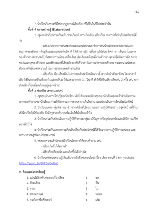 146
7. นักเรียนวิเคราะห์ถึงปรากฏการณ์เสียงก้อง ที่ได้ยินในชีวิตประจาวัน
ขั้นที่ 4 ขยำยควำมรู้ (Elaboration)
1. ครูและนักเรียนร่วมกันอภิปรายเกี่ยวกับการเกิดเสียง เสียงก้อง จนกระทั่งนักเรียนอธิบายได้
ว่า
- เสียงเกิดจากการสั่นสะเทือนของแหล่งกาเนิด ซึ่งการสั่นนี้จะถ่ายทอดพลังงานไปยัง
อนุภาคของตัวกลางที่อยู่ล้อมรอบแหล่งกาเนิด ทาให้ตัวกลางมีการสั่นตามไปด้วย ทิศทางการสั่นของโมเลกุล
ของตัวกลางจะขนานกับทิศทางการแผ่ของคลื่นเสียง เมื่อเสียงเคลื่อนที่ผ่านตัวกลางจะทาให้เกิดการอัด ขยาย
ของโมเลกุลของตัวกลาง และพิจารณาที่เสียงต้องอาศัยตัวกลางในการถ่ายทอดพลังงาน ความหนาแน่นของ
ตัวกลางจึงมีผลต่อความเร็วในการถ่ายทอดพลังงานเสียง
- เสียงก้อง คือ เสียงที่ส่งไปกระทบตัวสะท้อนในแนวตั้งฉากกับผิวตัวสะท้อน โดยเวลาที่
เสียงใช้ในการเคลื่อนที่ออกไปและกลับมาใช้เวลามากกว่า 0.1 วินาที ทาให้ได้ยินเสียงเดียวกัน 2 ครั้ง เช่น การ
เกิดเสียงก้องเมื่อตะโกนอยู่ตรงหน้าผา
ขั้นที่ 5 ประเมิน (Evaluation)
1. ครูประเมินการเรียนรู้ของนักเรียน ดังนี้ สังเกตพฤติกรรมของนักเรียนขณะเข้าร่วมกิจกรรม
การตอบคาถามของนักเรียน การทากิจกรรม การตอบคาถามในใบงาน และประเมินการเขียนผังมโนทัศน์
2. นักเรียนแต่ละกลุ่มพิจารณาว่า จากหัวข้อที่เรียนมาและการปฏิบัติกิจกรรม มีจุดใดบ้างที่ยังไม่
เข้าใจหรือยังมีข้อสงสัย ถ้ามีครูช่วยอธิบายเพิ่มเติมให้นักเรียนเข้าใจ
3. นักเรียนร่วมกันประเมินการปฏิบัติกิจกรรมกลุ่มว่ามีปัญหาหรืออุปสรรคใด และได้มีการแก้ไข
อย่างไรบ้าง
4. นักเรียนร่วมกันแสดงความคิดเห็นเกี่ยวกับประโยชน์ที่ได้รับจากการปฏิบัติการทดลอง และ
การนาความรู้ที่ได้ไปใช้ประโยชน์
5. ทดสอบความเข้าใจของนักเรียนโดยการให้ตอบคาถาม เช่น
- เสียงเกิดขึ้นได้อย่างไร
- เสียงก้องคืออะไร และเกิดขึ้นได้อย่างไร
6. นักเรียนทบทวนความรู้เพิ่มเติมจากสื่อสังคมออนไลน์ เรื่อง เสียง ตอนที่ 1 ทาง youtube
https://youtu.be/BRF5-n3eHuE
9. สื่อ/แหล่งกำรเรียนรู้
1. แผ่นไม้สาหรับทดลองเรื่องเสียง 1 ชุด
2. ส้อมเสียง 1 อัน
3. จาน 1 ใบ
4. หลอดกาแฟ 1 หลอด
5. กรรไกรหรือคัดเตอร์ 1 เล่ม
 