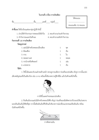 153
ใบงำนที่ 6 เรื่อง กำรเกิดเสียง
ชื่อ_____________________ชั้น_______เลขที่____ กลุ่มที่____
คำชี้แจง ให้นักเรียนแต่ละกลุ่มปฏิบัติ ดังนี้
1. อ่านวิธีทากิจกรรมการทดลองให้เข้าใจ 2. ตอบคาถามก่อนทากิจกรรม
3. ทากิจกรรมและบันทึกผล 4. ตอบคาถามหลังทากิจกรรม
กิจกรรมที่ 1.6 กำรเกิดเสียง
วัสดุอุปกรณ์
1. แผ่นไม้สาหรับทดลองเรื่องเสียง 1 ชุด
2. ส้อมเสียง 1 อัน
3. จาน 1 ใบ
4. หลอดกาแฟ 1 หลอด
5. กรรไกรหรือคัดเตอร์ 1 เล่ม
6. แว่นขยาย 1 อัน
วิธีทำ
1. ใช้นิ้วมือแตะบริเวณลาคอด้านหน้า (ตรงลูกกระเดือก) ก่อนที่จะเปล่งเสียง ดังรูป จากนั้นเปล่ง
เสียงพยัญชนะที่เป็นเสียงก้อง เช่น บ ด ม พร้อมทั้งสังเกตความรู้สึกที่มือ แล้วบันทึกผลที่เกิดขึ้น
การใช้นิ้วแตะลาคอขณะเปล่งเสียง
2. ขึงเส้นเอ็นบนแผ่นไม้สาหรับทดลองให้ตึง ดังรูป ก่อนที่จะลงมือดีดควรปรับระยะให้แว่นขยาย
มองเห็นเส้นเอ็นให้ชัดที่สุด จากนั้นดีดเส้นเอ็นที่ขึงตึงแล้วสังเกตการณ์เปลี่ยนแปลงขณะดีดเส้นเอ็น พร้อม
บันทึกผลที่เกิดขึ้น
การดีดสายเอ็น
ได้คะแนน
.....................................
คะแนนเต็ม 16 คะแนน
 
