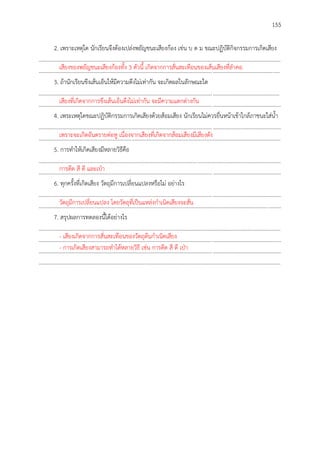 155
2. เพราะเหตุใด นักเรียนจึงต้องเปล่งพยัญชนะเสียงก้อง เช่น บ ด ม ขณะปฏิบัติกิจกรรมการเกิดเสียง
..............................................................................................................................................................................
.............................................................................................................................................................................
3. ถ้านักเรียนขึงเส้นเอ็นให้มีความตึงไม่เท่ากัน จะเกิดผลในลักษณะใด
.............................................................................................................................................................................
..............................................................................................................................................................................
4. เพระเหตุใดขณะปฏิบัติกรรมการเกิดเสียงด้วยส้อมเสียง นักเรียนไม่ควรยื่นหน้าเข้าใกล้ภาชนะใส่น้า
..............................................................................................................................................................................
..............................................................................................................................................................................
5. การทาให้เกิดเสียงมีหลายวิธีคือ
..............................................................................................................................................................................
..............................................................................................................................................................................
6. ทุกครั้งที่เกิดเสียง วัตถุมีการเปลี่ยนแปลงหรือไม่ อย่างไร
..............................................................................................................................................................................
..............................................................................................................................................................................
7. สรุปผลการทดลองนี้ได้อย่างไร
..............................................................................................................................................................................
..............................................................................................................................................................................
..............................................................................................................................................................................
..............................................................................................................................................................................
เสียงของพยัญชนะเสียงก้องทั้ง 3 ตัวนี้ เกิดจากการสั่นสะเทือนของเส้นเสียงที่ลาคอ
เสียงที่เกิดจากการขึงเส้นเอ็นตึงไม่เท่ากัน จะมีความแตกต่างกัน
เพราะจะเกิดอันตรายต่อหู เนื่องจากเสียงที่เกิดจากส้อมเสียงมีเสียงดัง
การดีด สี ตี และเป่า
วัตถุมีการเปลี่ยนแปลง โดยวัตถุที่เป็นแหล่งกาเนิดเสียงจะสั่น
- เสียงเกิดจากการสั่นสะเทือนของวัตถุต้นกาเนิดเสียง
- การเกิดเสียงสามารถทาได้หลายวิธี เช่น การดีด สี ตี เป่า
 