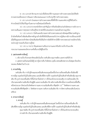 157
8. ว 8.1 ม.4-6/8 พิจารณาความน่าเชื่อถือของวิธีการและผลการสารวจตรวจสอบโดยใช้หลัก
ความคลาดเคลื่อนของการวัดและการสังเกตเสนอแนะการปรับปรุงวิธีการสารวจตรวจสอบ
9. ว 8.1 ม.4-6/9 นาผลของการสารวจตรวจสอบที่ได้ทั้งวิธีการและองค์ความรู้ที่ได้ไปสร้าง
คาถามใหม่นาไปใช้แก้ปัญหาในสถานการณ์ใหม่และในชีวิตจริง
10. ว 8.1 ม.4-6/10 ตระหนักถึงความสาคัญในการที่จะต้องมีส่วนร่วมรับผิดชอบการอธิบายการ
ลงความเห็นและการสรุปผลการเรียนรู้วิทยาศาสตร์ที่นาเสนอต่อสาธารณชนด้วยความถูกต้อง
11. ว 8.1 ม.4-6/11 บันทึกและอธิบายผลการสารวจตรวจสอบอย่างมีเหตุผลใช้พยานหลักฐาน
อ้างอิงหรือค้นคว้าเพิ่มเติมเพื่อหาหลักฐานอ้างอิงที่เชื่อถือได้และยอมรับว่าความรู้เดิมอาจมีการเปลี่ยนแปลงได้
เมื่อมีข้อมูลและประจักษ์พยานใหม่เพิ่มเติมหรือโต้แย้งจากเดิมซึ่งท้าทายให้มีการตรวจสอบอย่างระมัดระวังอัน
จะนามาสู่การยอมรับเป็นความรู้ใหม่
12. ว 8.1 ม. 4-6/12 จัดแสดงผลงานเขียนรายงานและ/หรืออธิบายเกี่ยวกับแนวคิด
กระบวนการและผลของโครงงานหรือชิ้นงานให้ผู้อื่นเข้าใจ
2. จุดประสงค์กำรเรียนรู้
1. อธิบายเกี่ยวกับธรรมชาติของเสียงในเรื่อง ระดับเสียง คุณภาพเสียง และความดังได้ (K)
2. แสดงความเป็นคนสนใจใฝ่รู้ อยากรู้อยากเห็น รับผิดชอบ มุ่งมั่น อดทนเพียรพยายาม มีเหตุผล มีระเบียบ
รอบคอบ ซื่อสัตย์ ใจกว้าง (A)
3. สำระสำคัญ
ระดับเสียง คือ การรับรู้ลักษณะของคลื่นเสียงของมนุษย์โดยขึ้นกับความถี่ของคลื่นเสียง ซึ่งเสียงที่มี
ความถี่สูง มนุษย์จะรับรู้เป็นเสียงแหลม และเสียงที่มีความถี่ต่า มนุษย์จะรับรู้เป็นเสียงต่าหรือเสียงทุ้ม คุณภาพ
เสียง คือ รูปร่างของคลื่นเสียง ซึ่งขึ้นกับฮาร์โมนิกต่าง ๆ ที่เป็นองค์ประกอบของเสียง ความดังของเสียง คือ
ปริมาณของพลังงานเสียงที่มาถึงหูผู้ฟัง และความเข้มเสียง คือ พลังงานเสียงที่ตกตั้งฉากบนหนึ่งหน่วยพื้นที่ใน
หนึ่งหน่วยเวลา มีหน่วยเป็นวัตต์ต่อตารางเมตร ความเข้มเสียงที่เบาที่สุดมีค่า 10-12
วัตต์ต่อตารางเมตร และ
ความเข้มเสียงที่ดังที่สุดมีค่า 1 วัตต์ต่อตารางเมตร ระดับความเข้มเสียง คือ การวัดความดังของเสียงในหน่วย
เดซิเบล
4. สำระกำรเรียนรู้
1. ควำมรู้
ระดับเสียง คือ การรับรู้ลักษณะของคลื่นเสียงของมนุษย์ โดยขึ้นกับความถี่ของคลื่นเสียง ซึ่ง
เสียงที่มีความถี่สูง มนุษย์จะรับรู้เป็นเสียงแหลม และเสียงที่มีความถี่ต่า มนุษย์จะรับรู้เป็นเสียงต่าหรือเสียงทุ้ม
คุณภาพเสียง คือ รูปร่างของคลื่นเสียง ซึ่งขึ้นกับฮาร์โมนิกต่าง ๆ ที่เป็นองค์ประกอบของเสียง
ความดัง คือ ปริมาณของพลังงานเสียงที่มาถึงหูผู้ฟัง
 