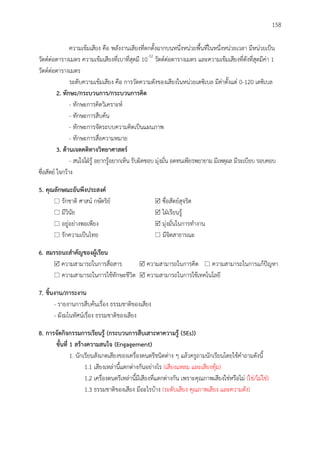 158
ความเข้มเสียง คือ พลังงานเสียงที่ตกตั้งฉากบนหนึ่งหน่วยพื้นที่ในหนึ่งหน่วยเวลา มีหน่วยเป็น
วัตต์ต่อตารางเมตร ความเข้มเสียงที่เบาที่สุดมี 10-12
วัตต์ต่อตารางเมตร และความเข้มเสียงที่ดังที่สุดมีค่า 1
วัตต์ต่อตารางเมตร
ระดับความเข้มเสียง คือ การวัดความดังของเสียงในหน่วยเดซิเบล มีค่าตั้งแต่ 0-120 เดซิเบล
2. ทักษะ/กระบวนกำร/กระบวนกำรคิด
- ทักษะการคิดวิเคราะห์
- ทักษะการสืบค้น
- ทักษะการจัดระบบความคิดเป็นแผนภาพ
- ทักษะการสื่อความหมาย
3. ด้ำนเจตคติทำงวิทยำศำสตร์
- สนใจใฝ่รู้ อยากรู้อยากเห็น รับผิดชอบ มุ่งมั่น อดทนเพียรพยายาม มีเหตุผล มีระเบียบ รอบคอบ
ซื่อสัตย์ ใจกว้าง
5. คุณลักษณะอันพึงประสงค์
 รักชาติ ศาสน์ กษัตริย์  ซื่อสัตย์สุจริต
 มีวินัย  ใฝ่เรียนรู้
 อยู่อย่างพอเพียง  มุ่งมั่นในการทางาน
 รักความเป็นไทย  มีจิตสาธารณะ
6. สมรรถนะสำคัญของผู้เรียน
 ความสามารถในการสื่อสาร  ความสามารถในการคิด  ความสามารถในการแก้ปัญหา
 ความสามารถในการใช้ทักษะชีวิต  ความสามารถในการใช้เทคโนโลยี
7. ชิ้นงำน/ภำระงำน
- รายงานการสืบค้นเรื่อง ธรรมชาติของเสียง
- ผังมโนทัศน์เรื่อง ธรรมชาติของเสียง
8. กำรจัดกิจกรรมกำรเรียนรู้ (กระบวนกำรสืบเสำะหำควำมรู้ (5Es))
ขั้นที่ 1 สร้ำงควำมสนใจ (Engagement)
1. นักเรียนสังเกตเสียงของเครื่องดนตรีชนิดต่าง ๆ แล้วครูถามนักเรียนโดยใช้คาถามดังนี้
1.1 เสียงเหล่านี้แตกต่างกันอย่างไร (เสียงแหลม และเสียงทุ้ม)
1.2 เครื่องดนตรีเหล่านี้มีเสียงที่แตกต่างกัน เพราะคุณภาพเสียงใช่หรือไม่ (ใช่/ไม่ใช่)
1.3 ธรรมชาติของเสียง มีอะไรบ้าง (ระดับเสียง คุณภาพเสียง และความดัง)
 