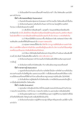 168
3. นักเรียนลงมือทากิจกรรมตามขั้นตอนที่กาหนดในใบงานที่ 7 เรื่อง บีตส์ของเสียง และบันทึก
ผลการทากิจกรรม
ขั้นที่ 3 อธิบำยและลงข้อสรุป (Explanation)
1. ตัวแทนนักเรียนแต่ละกลุ่มออกมานาเสนอผลการทากิจกรรมเรื่อง บีตส์ของเสียงหน้าชั้นเรียน
2. นักเรียนร่วมกันแสดงความคิดเห็นเกี่ยวกับผลการทากิจกรรม โดยครูใช้คาถามหลังทา
กิจกรรม จากนั้นนักเรียนตอบคาถามดังนี้
2.1 เสียงที่เกิดจากส้อมเสียงชุดที่ 1 และชุดที่ 2 ก่อนและหลังพันเทปใสเหมือนหรือ
ต่างกันอย่างไร (ต่างกัน เสียงที่เกิดจากส้อมเสียงก่อนพันเทปใสจะมีลักษณะเรียบเสมอกัน แต่หลังจากพันเทป
ใสแล้วเสียงที่ได้จากการเคาะส้อมเสียงจะมีลักษณะไม่เรียบเสมอกัน คือ มีบางช่วงเบา บางช่วงดังสลับกัน)
2.2 ถ้าพันเทปใสให้มีจานวนรอบมากขึ้น หรือน้อยลงกว่าเดิม จะส่งผลอย่างไรต่อการสั่น
ของส้อมเสียง และเสียงที่ได้ยินมีลักษณะอย่างไร (ตามผลการทดลองจริง)
2.3 สรุปผลการทดลองนี้ได้อย่างไร (บีตส์ คือ ปรากฏการณ์ที่คลื่นเสียงจากแหล่งกาเนิด
เสียง 2 แหล่งที่มีความถี่แตกต่างกันเล็กน้อย และเคลื่อนที่อยู่ในแนวเดียวกัน เกิดการรวมกันทาให้แอมพลิจูด
ของคลื่นรวมเปลี่ยนแปลง เกิดเสียงดังเสียงค่อยเป็นจังหวะ)
2.4 ถ้าต้องการให้เกิดเสียงบีตส์เป็นจังหวะห่างกันทุกครึ่งวินาที จะต้องเคาะส้อมเสียงที่มี
ความถี่ 200 เฮิรตซ์ กับส้อมเสียงที่มีความถี่เท่าไร (199.5 หรือ 200.5 Hz)
3. นักเรียนร่วมกันสรุปผลการทากิจกรรมเกี่ยวกับบีตส์ของเสียงให้ได้ประเด็นตามจุดประสงค์
การเรียนรู้
4. นักเรียนวิเคราะห์เกี่ยวกับบีตส์ของเสียง กับการเทียบเสียงมาตรฐานของเครื่องดนตรี
ขั้นที่ 4 ขยำยควำมรู้ (Elaboration)
1. ครูและนักเรียนร่วมกันอภิปรายเกี่ยวกับการเกิดบีตส์ เงื่อนไขการเกิดบีตส์ จนกระทั่งนักเรียน
สามารถคานวณเกี่ยวกับบีตส์ได้ถูกต้อง และสามารถบอกได้ว่า การตั้งเสียงของเครื่องดนตรีทาได้โดยการปรับ
ความถี่เสียงของเครื่องดนตรีให้มีค่าเท่ากับความถี่ของเสียงมาตรฐานของอุปกรณ์เทียบเสียง (ไม่เกิดบีตส์)
2. นักเรียนสืบค้นความรู้เพิ่มเติมเกี่ยวกับบีตส์ของเสียง จากหนังสือเรียนและแหล่งเรียนรู้อื่น ๆ
จากนั้นเขียนผังมโนทัศน์เรื่อง บีตส์ของเสียง
ขั้นที่ 5 ประเมิน (Evaluation)
1. ครูประเมินการเรียนรู้ของนักเรียน ดังนี้ สังเกตพฤติกรรมของนักเรียนขณะเข้าร่วมกิจกรรม
การตอบคาถามของนักเรียน การทากิจกรรม การตอบคาถามในใบงาน และประเมินการเขียนผังมโนทัศน์
2. นักเรียนแต่ละกลุ่มพิจารณาว่า จากหัวข้อที่เรียนมาและการปฏิบัติกิจกรรม มีจุดใดบ้างที่ยังไม่
เข้าใจหรือยังมีข้อสงสัย ถ้ามีครูช่วยอธิบายเพิ่มเติมให้นักเรียนเข้าใจ
3. นักเรียนร่วมกันประเมินการปฏิบัติกิจกรรมกลุ่มว่ามีปัญหาหรืออุปสรรคใด และได้มีการแก้ไข
อย่างไรบ้าง
 