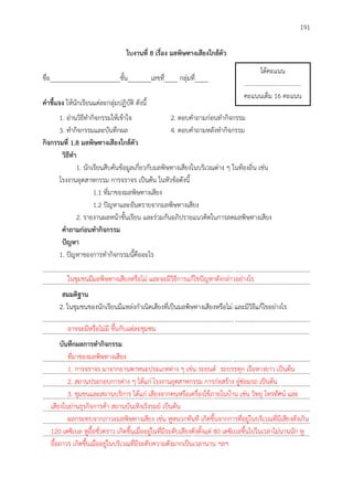 191
ใบงำนที่ 8 เรื่อง มลพิษทำงเสียงใกล้ตัว
ชื่อ_____________________ชั้น_______เลขที่____ กลุ่มที่____
คำชี้แจง ให้นักเรียนแต่ละกลุ่มปฏิบัติ ดังนี้
1. อ่านวิธีทากิจกรรมให้เข้าใจ 2. ตอบคาถามก่อนทากิจกรรม
3. ทากิจกรรมและบันทึกผล 4. ตอบคาถามหลังทากิจกรรม
กิจกรรมที่ 1.8 มลพิษทำงเสียงใกล้ตัว
วิธีทำ
1. นักเรียนสืบค้นข้อมูลเกี่ยวกับมลพิษทางเสียงในบริเวณต่าง ๆ ในท้องถิ่น เช่น
โรงงานอุตสาหกรรม การจราจร เป็นต้น ในหัวข้อดังนี้
1.1 ที่มาของมลพิษทางเสียง
1.2 ปัญหาและอันตรายจากมลพิษทางเสียง
2. รายงานผลหน้าชั้นเรียน และร่วมกันอภิปรายแนวคิดในการลดมลพิษทางเสียง
คำถำมก่อนทำกิจกรรม
ปัญหำ
1. ปัญหาของการทากิจกรรมนี้คืออะไร
..............................................................................................................................................................................
..............................................................................................................................................................................
สมมติฐำน
2. ในชุมชนของนักเรียนมีแหล่งกาเนิดเสียงที่เป็นมลพิษทางเสียงหรือไม่ และมีวิธีแก้ไขอย่างไร
..............................................................................................................................................................................
..............................................................................................................................................................................
บันทึกผลกำรทำกิจกรรม
..............................................................................................................................................................................
..............................................................................................................................................................................
..............................................................................................................................................................................
..............................................................................................................................................................................
..............................................................................................................................................................................
..............................................................................................................................................................................
..............................................................................................................................................................................
ได้คะแนน
.....................................
คะแนนเต็ม 16 คะแนน
ในชุมชนมีมลพิษทางเสียงหรือไม่ และจะมีวิธีการแก้ไขปัญหาดังกล่าวอย่างไร
อาจจะมีหรือไม่มี ขึ้นกับแต่ละชุมชน
ที่มาของมลพิษทางเสียง
1. การจราจร มาจากยานพาหนะประเภทต่าง ๆ เช่น รถยนต์ รถบรรทุก เรือหางยาว เป็นต้น
2. สถานประกอบการต่าง ๆ ได้แก่ โรงงานอุตสาหกรรม การก่อสร้าง อู่ซ่อมรถ เป็นต้น
3. ชุมชนและสถานบริการ ได้แก่ เสียงจากคนหรือเครื่องใช้ภายในบ้าน เช่น วิทยุ โทรทัศน์ และ
เสียงในย่านธุรกิจการค้า สถานบันเทิงเริงรมย์ เป็นต้น
ผลกระทบจากภาวะมลพิษทางเสียง เช่น หูหนวกทันที เกิดขึ้นจากการที่อยู่ในบริเวณที่มีเสียงดังเกิน
120 เดซิเบล หูอื้อชั่วคราว เกิดขึ้นเมื่ออยู่ในที่มีระดับเสียงดังตั้งแต่ 80 เดซิเบลขึ้นไปในเวลาไม่นานนัก หู
อื้อถาวร เกิดขึ้นเมื่ออยู่ในบริเวณที่มีระดับความดังมากเป็นเวลานาน ฯลฯ
 