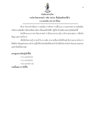 ค
คำอธิบำยรำยวิชำ
รำยวิชำวิทยำศำสตร์ 5 รหัส ว33101 ชั้นมัธยมศึกษำปีที่ 6
1.0 หน่วยกิต เวลำ 40 ชั่วโมง
********************************************************************************************
ศึกษา วิเคราะห์ คลื่นกล การสะท้อน การหักเห การเลี้ยวเบน การแทรกสอด ความเข้มเสียง
ระดับความเข้มเสียง บีตส์ มลพิษทางเสียง คลื่นแม่เหล็กไฟฟ้า ปฏิกิริยานิวเคลียร์ และธาตุกัมมันตรังสี
โดยใช้กระบวนการทางวิทยาศาสตร์ การสืบเสาะหาความรู้ การสารวจตรวจสอบ การสืบค้น
ข้อมูล และการอภิปราย
เพื่อให้เกิดความรู้ ความเข้าใจ ความคิด สามารถสื่อสารสิ่งที่เรียนรู้ มีความสามารถในการ
ตัดสินใจ เห็นคุณค่าของการนาความรู้ไปใช้ประโยชน์ในชีวิตประจาวัน มีจิตวิทยาศาสตร์ จริยธรรม คุณธรรม
และค่านิยมที่เหมาะสม
มำตรฐำนกำรเรียนรู้/ตัวชี้วัด
ว 5.1 ม.4-6/(1-4)
ว 5.1 ม.4-6/(5-9)
ว 8.1 ม.4-6/(1-12)
รวมทั้งหมด 21 ตัวชี้วัด
 