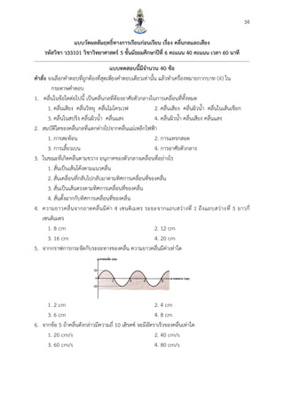 34
แบบวัดผลสัมฤทธิ์ทำงกำรเรียนก่อนเรียน เรื่อง คลื่นกลและเสียง
รหัสวิชำ ว33101 วิชำวิทยำศำสตร์ 5 ชั้นมัธยมศึกษำปีที่ 6 คะแนน 40 คะแนน เวลำ 60 นำที
แบบทดสอบนี้มีจำนวน 40 ข้อ
คำสั่ง จงเลือกคาตอบที่ถูกต้องที่สุดเพียงคาตอบเดียวเท่านั้น แล้วทาเครื่องหมายกากบาท (X) ใน
กระดาษคาตอบ
1. คลื่นในข้อใดต่อไปนี้ เป็นคลื่นกลที่ต้องอาศัยตัวกลางในการเคลื่อนที่ทั้งหมด
1. คลื่นเสียง คลื่นวิทยุ คลื่นไมโครเวฟ 2. คลื่นเสียง คลื่นผิวน้า คลื่นในเส้นเชือก
3. คลื่นในสปริง คลื่นผิวน้า คลื่นแสง 4. คลื่นผิวน้า คลื่นเสียง คลื่นแสง
2. สมบัติใดของคลื่นกลที่แตกต่างไปจากคลื่นแม่เหล็กไฟฟ้า
1. การสะท้อน 2. การแทรกสอด
3. การเลี้ยวเบน 4. การอาศัยตัวกลาง
3. ในขณะที่เกิดคลื่นตามขวาง อนุภาคของตัวกลางเคลื่อนที่อย่างไร
1. สั่นเป็นเส้นโค้งตามแนวคลื่น
2. สั่นเคลื่อนที่กลับไปกลับมาตามทิศการเคลื่อนที่ของคลื่น
3. สั่นเป็นเส้นตรงตามทิศการเคลื่อนที่ของคลื่น
4. สั่นตั้งฉากกับทิศการเคลื่อนที่ของคลื่น
4. ความยาวคลื่นจากถาดคลื่นมีค่า 4 เซนติเมตร ระยะจากแถบสว่างที่ 1 ถึงแถบสว่างที่ 5 ยาวกี่
เซนติเมตร
1. 8 cm 2. 12 cm
3. 16 cm 4. 20 cm
5. จากกราฟการกระจัดกับระยะทางของคลื่น ความยาวคลื่นมีค่าเท่าใด
1. 2 cm 2. 4 cm
3. 6 cm 4. 8 cm
6. จากข้อ 5 ถ้าคลื่นดังกล่าวมีความถี่ 10 เฮิรตซ์ จะมีอัตราเร็วของคลื่นเท่าใด
1. 20 cm/s 2. 40 cm/s
3. 60 cm/s 4. 80 cm/s
 