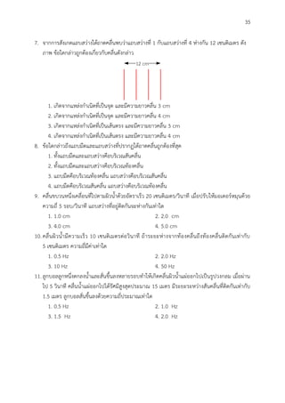 35
7. จากการสังเกตแถบสว่างใต้ถาดคลื่นพบว่าแถบสว่างที่ 1 กับแถบสว่างที่ 4 ห่างกัน 12 เซนติเมตร ดัง
ภาพ ข้อใดกล่าวถูกต้องเกี่ยวกับคลื่นดังกล่าว
12 cm
1. เกิดจากแหล่งกาเนิดที่เป็นจุด และมีความยาวคลื่น 3 cm
2. เกิดจากแหล่งกาเนิดที่เป็นจุด และมีความยาวคลื่น 4 cm
3. เกิดจากแหล่งกาเนิดที่เป็นเส้นตรง และมีความยาวคลื่น 3 cm
4. เกิดจากแหล่งกาเนิดที่เป็นเส้นตรง และมีความยาวคลื่น 4 cm
8. ข้อใดกล่าวถึงแถบมืดและแถบสว่างที่ปรากฏใต้ถาดคลื่นถูกต้องที่สุด
1. ทั้งแถบมืดและแถบสว่างคือบริเวณสันคลื่น
2. ทั้งแถบมืดและแถบสว่างคือบริเวณท้องคลื่น
3. แถบมืดคือบริเวณท้องคลื่น แถบสว่างคือบริเวณสันคลื่น
4. แถบมืดคือบริเวณสันคลื่น แถบสว่างคือบริเวณท้องคลื่น
9. คลื่นขบวนหนึ่งเคลื่อนที่ไปตามผิวน้าด้วยอัตราเร็ว 20 เซนติเมตร/วินาที เมื่อปรับให้มอเตอร์หมุนด้วย
ความถี่ 5 รอบ/วินาที แถบสว่างที่อยู่ติดกันจะห่างกันเท่าใด
1. 1.0 cm 2. 2.0 cm
3. 4.0 cm 4. 5.0 cm
10.คลื่นผิวน้ามีความเร็ว 10 เซนติเมตรต่อวินาที ถ้าระยะห่างจากท้องคลื่นถึงท้องคลื่นติดกันเท่ากับ
5 เซนติเมตร ความถี่มีค่าเท่าใด
1. 0.5 Hz 2. 2.0 Hz
3. 10 Hz 4. 50 Hz
11.ลูกบอลลูกหนึ่งตกลงน้าและสั่นขึ้นลงหลายรอบทาให้เกิดคลื่นผิวน้าแผ่ออกไปเป็นรูปวงกลม เมื่อผ่าน
ไป 5 วินาที คลื่นน้าแผ่ออกไปได้รัศมีสูงสุดประมาณ 15 เมตร มีระยะระหว่างสันคลื่นที่ติดกันเท่ากับ
1.5 เมตร ลูกบอลสั่นขึ้นลงด้วยความถี่ประมาณเท่าใด
1. 0.5 Hz 2. 1.0 Hz
3. 1.5 Hz 4. 2.0 Hz
 