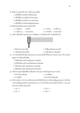 38
19.ข้อใดกล่าวถูกต้องเกี่ยวกับการเลี้ยวเบนของคลื่น
1. คลื่นที่เลี้ยวเบนจะมีความถี่ลดลงเสมอ
2. คลื่นที่เลี้ยวเบนจะมีอัตราเร็วลดลงเสมอ
3. คลื่นที่เลี้ยวเบนจะมีความยาวลดลงเสมอ
4. คลื่นที่เลี้ยวเบนจะมีแอมพลิจูดลดลงเสมอ
20.ข้อใดเป็นสมบัติเฉพาะตัวของคลื่นเท่านั้น
1. การสะท้อน การหักเห 2. การหักเห การเลี้ยวเบน
3. การเลี้ยวเบน การแทรกสอด 4. การสะท้อน การแทรกสอด
21. เมื่อเคาะส้อมเสียง โมเลกุลของอากาศที่อยู่รอบ ๆ ส้อมเสียงจะมีการเคลื่อนที่อย่างไร
1. สั่นไปมาตามแนวระดับ 2. สั่นขึ้นและสั่นลงตามแนวดิ่ง
3. เคลื่อนที่ออกเป็นรูปคลื่น 4. เคลื่อนที่ออกจากส้อมเสียง
22. วางกระดิ่งไฟฟ้าที่ส่งเสียงดังตลอดเวลาและหลอดไฟฟ้าที่ให้แสงสว่างในครอบแก้ว ที่ภายในเป็น
สุญญากาศ ข้อใดถูกต้องที่สุด
1. ไม่ได้ยินเสียงกระดิ่ง แต่เห็นแสงจากหลอดไฟ
2. ไม่ได้ยินเสียงกระดิ่ง และไม่เห็นแสงจากหลอดไฟ
3. ได้ยินเสียงกระดิ่ง และเห็นแสงจากหลอดไฟ
4. ได้ยินเสียงกระดิ่ง แต่ไม่เห็นแสงจากหลอดไฟ
23. ข้อใดกล่าวถูกต้องเมื่อให้เสียงเคลื่อนที่จากบริเวณอากาศร้อนไปสู่บริเวณอากาศเย็น
1. อัตราเร็วของเสียงลด 2. ความถี่ลดลง
3. ความถี่เพิ่ม 4. อัตราเร็วของเสียงเพิ่ม
24. นักสารวจต้องการทราบความลึกของทะเลโดยใช้เครื่องโซนาร์ เมื่อปล่อยสัญญาณออกจากเครื่องส่ง
สามารถรับสัญญาณหลังจากส่งลงไปเป็นเวลา 0.6 วินาที ถ้าอัตราเร็วของเสียงในน้าเป็น 1,500 เมตร
ต่อวินาที ทะเลมีความลึกเท่าใด
1. 150 m 2. 300 m
3. 450 m 4. 900 m
 