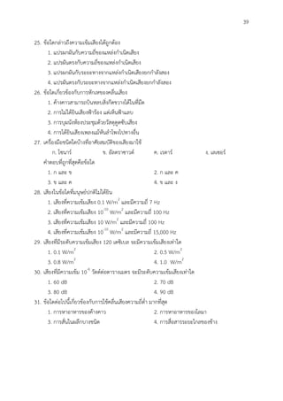 39
25. ข้อใดกล่าวถึงความเข้มเสียงได้ถูกต้อง
1. แปรผกผันกับความถี่ของแหล่งกาเนิดเสียง
2. แปรผันตรงกับความถี่ของแหล่งกาเนิดเสียง
3. แปรผกผันกับระยะทางจากแหล่งกาเนิดเสียงยกกาลังสอง
4. แปรผันตรงกับระยะทางจากแหล่งกาเนิดเสียงยกกาลังสอง
26. ข้อใดเกี่ยวข้องกับการหักเหของคลื่นเสียง
1. ค้างคาวสามารถบินหลบสิ่งกีดขวางได้ในที่มืด
2. การไม่ได้ยินเสียงฟ้าร้อง แต่เห็นฟ้าแลบ
3. การบุผนังห้องประชุมด้วยวัสดุดูดซับเสียง
4. การได้ยินเสียงเพลงแม้หันลาโพงไปทางอื่น
27. เครื่องมือชนิดใดบ้างที่อาศัยสมบัติของเสียงมาใช้
ก. โซนาร์ ข. อัลตราซาวด์ ค. เรดาร์ ง. เลเซอร์
คาตอบที่ถูกที่สุดคือข้อใด
1. ก และ ข 2. ก และ ค
3. ข และ ค 4. ข และ ง
28. เสียงในข้อใดที่มนุษย์ปกติไม่ได้ยิน
1. เสียงที่ความเข้มเสียง 0.1 W/m2
และมีความถี่ 7 Hz
2. เสียงที่ความเข้มเสียง 10-10
W/m2
และมีความถี่ 100 Hz
3. เสียงที่ความเข้มเสียง 10 W/m2
และมีความถี่ 100 Hz
4. เสียงที่ความเข้มเสียง 10-10
W/m2
และมีความถี่ 15,000 Hz
29. เสียงที่มีระดับความเข้มเสียง 120 เดซิเบล จะมีความเข้มเสียงเท่าใด
1. 0.1 W/m2
2. 0.5 W/m2
3. 0.8 W/m2
4. 1.0 W/m2
30. เสียงที่มีความเข้ม 10-6
วัตต์ต่อตารางเมตร จะมีระดับความเข้มเสียงเท่าใด
1. 60 dB 2. 70 dB
3. 80 dB 4. 90 dB
31. ข้อใดต่อไปนี้เกี่ยวข้องกับการใช้คลื่นเสียงความถี่ต่า มากที่สุด
1. การหาอาหารของค้างคาว 2. การหาอาหารของโลมา
3. การสั่นในผลึกบางชนิด 4. การสื่อสารระยะไกลของช้าง
 