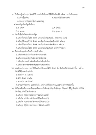 40
32. ถ้าบ้านอยู่ใกล้ทางรถไฟ จะมีวิธีการอย่างไรจึงจะทาให้ได้ยินเสียงที่มีระดับความเข้มเสียงลดลง
ก. สร้างรั้วให้ทึบ ข. ปลูกต้นไม้ให้หนาแน่น
ค. ติดกระจกบริเวณหน้าต่างและประตู
คาตอบที่ถูกต้องที่สุดคือข้อใด
1. ก และ ข 2. ข และ ค
3. ก และ ค 4. ก ข และ ค
33. เสียงในข้อใดมีความดังมากที่สุด
1. เสียงที่มีความถี่ 256 เฮิรตซ์ และมีความเข้มเสียง 0.1 วัตต์/ตารางเมตร
2. เสียงที่มีความถี่ 512 เฮิรตซ์ และมีระดับความเข้มเสียง 100 เดซิเบล
3. เสียงที่มีความถี่ 512 เฮิรตซ์ และมีระดับความเข้มเสียง 70 เดซิเบล
4. เสียงที่มีความถี่ 256 เฮิรตซ์ และมีความเข้มเสียง 1 วัตต์/ตารางเมตร
34. ข้อใดกล่าวถูกต้องเกี่ยวกับการได้ยินเสียง
1. เสียงแหลมจะมีระดับเสียงต่ากว่าเสียงทุ้ม
2. เสียงแหลมจะมีระดับเสียงสูงกว่าเสียงทุ้ม
3. เสียงดังมากจะมีระดับเสียงต่ากว่าเสียงดังน้อย
4. เสียงดังมากจะมีระดับเสียงสูงกว่าเสียงดังน้อย
35. ขณะยืนอยู่ขอบสระว่ายน้าได้ยินเสียงที่มีความถี่ 256 เฮิรตซ์ เมื่อฟังเสียงดังกล่าวใต้ผิวน้าความถี่ของ
เสียงที่ได้ยินจะเป็นอย่างไร
1. น้อยกว่า 256 เฮิรตซ์
2. 256 เฮิรตซ์ เท่าเดิม
3. มากกว่า 256 เฮิรตซ์
4. อาจมากกว่า หรือ น้อยกว่า 256 เฮิรตซ์ก็ได้ขึ้นอยู่กับอุณหภูมิของอากาศขณะนั้น
36. เมื่อไล่ระดับเสียงของเครื่องดนตรีจากระดับเสียงต่าไประดับเสียงสูง ข้อใดกล่าวได้ถูกต้องเกี่ยวกับโน้ต
เสียงโด (C) กับโน้ตเสียงเร (D)
1. เสียงโด (C) มีความถี่มากกว่าโน้ตเสียงเร (D)
2. เสียงโด (C) มีความถี่น้อยกว่าโน้ตเสียงเร (D)
3. เสียงโด (C) มีความดังมากกว่าโน้ตเสียงเร (D)
4. เสียงโด (C) มีความดังน้อยกว่าโน้ตเสียงเร (D)
 