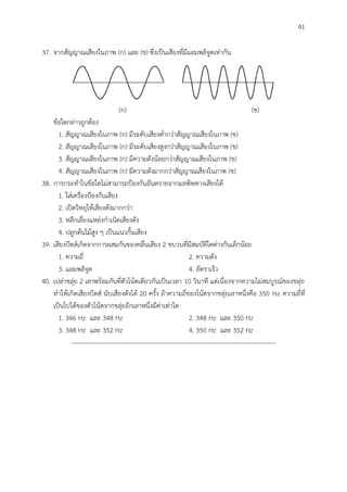 41
37. จากสัญญาณเสียงในภาพ (ก) และ (ข) ซึ่งเป็นเสียงที่มีแอมพลิจูดเท่ากัน
(ก) (ข)
ข้อใดกล่าวถูกต้อง
1. สัญญาณเสียงในภาพ (ก) มีระดับเสียงต่ากว่าสัญญาณเสียงในภาพ (ข)
2. สัญญาณเสียงในภาพ (ก) มีระดับเสียงสูงกว่าสัญญาณเสียงในภาพ (ข)
3. สัญญาณเสียงในภาพ (ก) มีความดังน้อยกว่าสัญญาณเสียงในภาพ (ข)
4. สัญญาณเสียงในภาพ (ก) มีความดังมากกว่าสัญญาณเสียงในภาพ (ข)
38. การกระทาในข้อใดไม่สามารถป้องกันอันตรายจากมลพิษทางเสียงได้
1. ใส่เครื่องป้องกันเสียง
2. เปิดวิทยุให้เสียงดังมากกว่า
3. หลีกเลี่ยงแหล่งกาเนิดเสียงดัง
4. ปลูกต้นไม้สูง ๆ เป็นแนวกั้นเสียง
39. เสียงบีตส์เกิดจากการผสมกันของคลื่นเสียง 2 ขบวนที่มีสมบัติใดต่างกันเล็กน้อย
1. ความถี่ 2. ความดัง
3. แอมพลิจูด 4. อัตราเร็ว
40. เปล่าขลุ่ย 2 เลาพร้อมกันที่ตัวโน้ตเดียวกันเป็นเวลา 10 วินาที แต่เนื่องจากความไม่สมบูรณ์ของขลุ่ย
ทาให้เกิดเสียงบีตส์ นับเสียงดังได้ 20 ครั้ง ถ้าความถี่ของโน้ตจากขลุ่ยเลาหนึ่งคือ 350 Hz ความถี่ที่
เป็นไปได้ของตัวโน้ตจากขลุ่ยอีกเลาหนึ่งมีค่าเท่าใด
1. 346 Hz และ 348 Hz 2. 348 Hz และ 350 Hz
3. 348 Hz และ 352 Hz 4. 350 Hz และ 352 Hz
--------------------------------------------------------------------------------------------------
 
