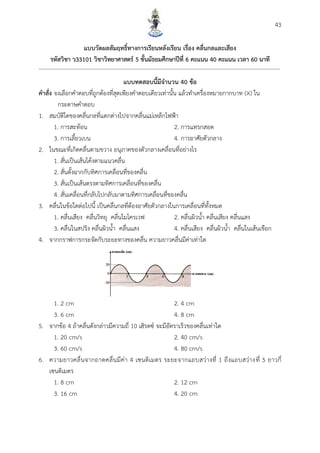 43
แบบวัดผลสัมฤทธิ์ทำงกำรเรียนหลังเรียน เรื่อง คลื่นกลและเสียง
รหัสวิชำ ว33101 วิชำวิทยำศำสตร์ 5 ชั้นมัธยมศึกษำปีที่ 6 คะแนน 40 คะแนน เวลำ 60 นำที
แบบทดสอบนี้มีจำนวน 40 ข้อ
คำสั่ง จงเลือกคาตอบที่ถูกต้องที่สุดเพียงคาตอบเดียวเท่านั้น แล้วทาเครื่องหมายกากบาท (X) ใน
กระดาษคาตอบ
1. สมบัติใดของคลื่นกลที่แตกต่างไปจากคลื่นแม่เหล็กไฟฟ้า
1. การสะท้อน 2. การแทรกสอด
3. การเลี้ยวเบน 4. การอาศัยตัวกลาง
2. ในขณะที่เกิดคลื่นตามขวาง อนุภาคของตัวกลางเคลื่อนที่อย่างไร
1. สั่นเป็นเส้นโค้งตามแนวคลื่น
2. สั่นตั้งฉากกับทิศการเคลื่อนที่ของคลื่น
3. สั่นเป็นเส้นตรงตามทิศการเคลื่อนที่ของคลื่น
4. สั่นเคลื่อนที่กลับไปกลับมาตามทิศการเคลื่อนที่ของคลื่น
3. คลื่นในข้อใดต่อไปนี้ เป็นคลื่นกลที่ต้องอาศัยตัวกลางในการเคลื่อนที่ทั้งหมด
1. คลื่นเสียง คลื่นวิทยุ คลื่นไมโครเวฟ 2. คลื่นผิวน้า คลื่นเสียง คลื่นแสง
3. คลื่นในสปริง คลื่นผิวน้า คลื่นแสง 4. คลื่นเสียง คลื่นผิวน้า คลื่นในเส้นเชือก
4. จากกราฟการกระจัดกับระยะทางของคลื่น ความยาวคลื่นมีค่าเท่าใด
1. 2 cm 2. 4 cm
3. 6 cm 4. 8 cm
5. จากข้อ 4 ถ้าคลื่นดังกล่าวมีความถี่ 10 เฮิรตซ์ จะมีอัตราเร็วของคลื่นเท่าใด
1. 20 cm/s 2. 40 cm/s
3. 60 cm/s 4. 80 cm/s
6. ความยาวคลื่นจากถาดคลื่นมีค่า 4 เซนติเมตร ระยะจากแถบสว่างที่ 1 ถึงแถบสว่างที่ 5 ยาวกี่
เซนติเมตร
1. 8 cm 2. 12 cm
3. 16 cm 4. 20 cm
 