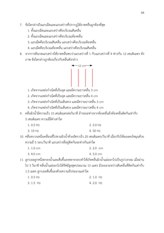 44
7. ข้อใดกล่าวถึงแถบมืดและแถบสว่างที่ปรากฏใต้ถาดคลื่นถูกต้องที่สุด
1. ทั้งแถบมืดและแถบสว่างคือบริเวณสันคลื่น
2. ทั้งแถบมืดและแถบสว่างคือบริเวณท้องคลื่น
3. แถบมืดคือบริเวณสันคลื่น แถบสว่างคือบริเวณท้องคลื่น
4. แถบมืดคือบริเวณท้องคลื่น แถบสว่างคือบริเวณสันคลื่น
8. จากการสังเกตแถบสว่างใต้ถาดคลื่นพบว่าแถบสว่างที่ 1 กับแถบสว่างที่ 4 ห่างกัน 12 เซนติเมตร ดัง
ภาพ ข้อใดกล่าวถูกต้องเกี่ยวกับคลื่นดังกล่าว
12 cm
1. เกิดจากแหล่งกาเนิดที่เป็นจุด และมีความยาวคลื่น 3 cm
2. เกิดจากแหล่งกาเนิดที่เป็นจุด และมีความยาวคลื่น 4 cm
3. เกิดจากแหล่งกาเนิดที่เป็นเส้นตรง และมีความยาวคลื่น 3 cm
4. เกิดจากแหล่งกาเนิดที่เป็นเส้นตรง และมีความยาวคลื่น 4 cm
9. คลื่นผิวน้ามีความเร็ว 10 เซนติเมตรต่อวินาที ถ้าระยะห่างจากท้องคลื่นถึงท้องคลื่นติดกันเท่ากับ
5 เซนติเมตร ความถี่มีค่าเท่าใด
1. 0.5 Hz 2. 2.0 Hz
3. 10 Hz 4. 50 Hz
10. คลื่นขบวนหนึ่งเคลื่อนที่ไปตามผิวน้าด้วยอัตราเร็ว 20 เซนติเมตร/วินาที เมื่อปรับให้มอเตอร์หมุนด้วย
ความถี่ 5 รอบ/วินาที แถบสว่างที่อยู่ติดกันจะห่างกันเท่าใด
1. 1.0 cm 2. 2.0 cm
3. 4.0 cm 4. 5.0 cm
11. ลูกบอลลูกหนึ่งตกลงน้าและสั่นขึ้นลงหลายรอบทาให้เกิดคลื่นผิวน้าแผ่ออกไปเป็นรูปวงกลม เมื่อผ่าน
ไป 5 วินาที คลื่นน้าแผ่ออกไปได้รัศมีสูงสุดประมาณ 15 เมตร มีระยะระหว่างสันคลื่นที่ติดกันเท่ากับ
1.5 เมตร ลูกบอลสั่นขึ้นลงด้วยความถี่ประมาณเท่าใด
1. 0.5 Hz 2. 1.0 Hz
3. 1.5 Hz 4. 2.0 Hz
 