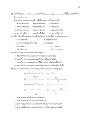 46
15. น้าลึกคลื่นจะมี...........(ก)...............ส่วนน้าตื้นจะมี...............(ข).................... แต่ทั้งน้าลึกและน้าตื้นจะ
มี...........(ค).................
ข้อความ (ก) (ข) และ (ค) ควรเป็นข้อใดจึงจะเหมาะสมที่สุด ตามลาดับ
1. ความยาวคลื่นมาก ความยาวคลื่นน้อย ความถี่เท่ากัน
2. ความเร็วคลื่นน้อย ความเร็วคลื่นมาก ความถี่เท่ากัน
3. ความยาวคลื่นมาก ความยาวคลื่นน้อย ความเร็วคลื่นเท่ากัน
4. ความเร็วคลื่นมาก ความเร็วคลื่นน้อย ความยาวคลื่นเท่ากัน
16. คลื่นเคลื่อนที่ผ่านรอยต่อตัวกลางที่ไม่เหมือนกัน พบว่าสิ่งใดมีการเปลี่ยนแปลงเสมอ
ก. ความยาวคลื่น ข. อัตราเร็วของคลื่น
ค. ทิศทางการเคลื่อนที่ของคลื่น ง. ความถี่คลื่น
1. ข้อ ก และ ข 2. ข้อ ก และ ค
3. ข้อ ข ค และ ง 4. ข้อ ก ข ค และ ง
17. ข้อใดกล่าวถึงการแทรกสอดของคลื่นได้ถูกต้อง
1. ขณะเกิดการแทรกสอดเสริมจะทาให้ความถี่ของคลื่นเพิ่มขึ้น
2. ขณะเกิดการแทรกสอดหักล้างจะทาให้ความถี่ของคลื่นเพิ่มขึ้น
3. ขณะเกิดการแทรกสอดเสริมจะทาให้ขนาดการกระจัดของคลื่นเพิ่มขึ้น
4. ขณะเกิดการแทรกสอดหักล้างจะทาให้ขนาดการกระจัดของคลื่นเพิ่มขึ้น
18. ข้อใดกล่าวถึงการแทรกสอดของคลื่นในภาพ (ก) และ ภาพ (ข) ได้ถูกต้อง
(ก) (ข)
1. ภาพ (ก) และ (ข) เป็นการแทรกสอดเสริม
2. ภาพ (ก) และ (ข) เป็นการแทรกสอดหักล้าง
3. ภาพ (ก) เป็นการแทรกสอดเสริม ภาพ (ข) เป็นการแทรกสอดหักล้าง
4. ภาพ (ก) เป็นการแทรกสอดหักล้าง ภาพ (ข) เป็นการแทรกสอดเสริม
 