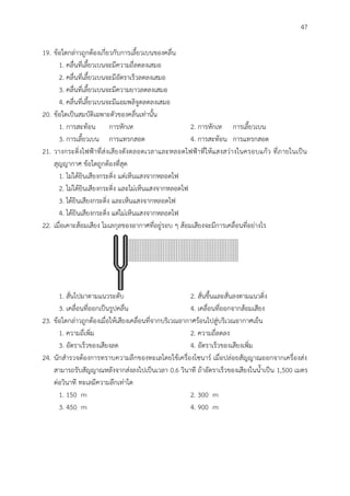 47
19. ข้อใดกล่าวถูกต้องเกี่ยวกับการเลี้ยวเบนของคลื่น
1. คลื่นที่เลี้ยวเบนจะมีความถี่ลดลงเสมอ
2. คลื่นที่เลี้ยวเบนจะมีอัตราเร็วลดลงเสมอ
3. คลื่นที่เลี้ยวเบนจะมีความยาวลดลงเสมอ
4. คลื่นที่เลี้ยวเบนจะมีแอมพลิจูดลดลงเสมอ
20. ข้อใดเป็นสมบัติเฉพาะตัวของคลื่นเท่านั้น
1. การสะท้อน การหักเห 2. การหักเห การเลี้ยวเบน
3. การเลี้ยวเบน การแทรกสอด 4. การสะท้อน การแทรกสอด
21. วางกระดิ่งไฟฟ้าที่ส่งเสียงดังตลอดเวลาและหลอดไฟฟ้าที่ให้แสงสว่างในครอบแก้ว ที่ภายในเป็น
สุญญากาศ ข้อใดถูกต้องที่สุด
1. ไม่ได้ยินเสียงกระดิ่ง แต่เห็นแสงจากหลอดไฟ
2. ไม่ได้ยินเสียงกระดิ่ง และไม่เห็นแสงจากหลอดไฟ
3. ได้ยินเสียงกระดิ่ง และเห็นแสงจากหลอดไฟ
4. ได้ยินเสียงกระดิ่ง แต่ไม่เห็นแสงจากหลอดไฟ
22. เมื่อเคาะส้อมเสียง โมเลกุลของอากาศที่อยู่รอบ ๆ ส้อมเสียงจะมีการเคลื่อนที่อย่างไร
1. สั่นไปมาตามแนวระดับ 2. สั่นขึ้นและสั่นลงตามแนวดิ่ง
3. เคลื่อนที่ออกเป็นรูปคลื่น 4. เคลื่อนที่ออกจากส้อมเสียง
23. ข้อใดกล่าวถูกต้องเมื่อให้เสียงเคลื่อนที่จากบริเวณอากาศร้อนไปสู่บริเวณอากาศเย็น
1. ความถี่เพิ่ม 2. ความถี่ลดลง
3. อัตราเร็วของเสียงลด 4. อัตราเร็วของเสียงเพิ่ม
24. นักสารวจต้องการทราบความลึกของทะเลโดยใช้เครื่องโซนาร์ เมื่อปล่อยสัญญาณออกจากเครื่องส่ง
สามารถรับสัญญาณหลังจากส่งลงไปเป็นเวลา 0.6 วินาที ถ้าอัตราเร็วของเสียงในน้าเป็น 1,500 เมตร
ต่อวินาที ทะเลมีความลึกเท่าใด
1. 150 m 2. 300 m
3. 450 m 4. 900 m
 
