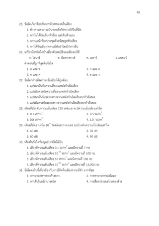 48
25. ข้อใดเกี่ยวข้องกับการหักเหของคลื่นเสียง
1. ค้างคาวสามารถบินหลบสิ่งกีดขวางได้ในที่มืด
2. การไม่ได้ยินเสียงฟ้าร้อง แต่เห็นฟ้าแลบ
3. การบุผนังห้องประชุมด้วยวัสดุดูดซับเสียง
4. การได้ยินเสียงเพลงแม้หันลาโพงไปทางอื่น
26. เครื่องมือชนิดใดบ้างที่อาศัยสมบัติของเสียงมาใช้
ก. โซนาร์ ข. อัลตราซาวด์ ค. เรดาร์ ง. เลเซอร์
คาตอบที่ถูกที่สุดคือข้อใด
1. ก และ ข 2. ก และ ค
3. ข และ ค 4. ข และ ง
27. ข้อใดกล่าวถึงความเข้มเสียงได้ถูกต้อง
1. แปรผกผันกับความถี่ของแหล่งกาเนิดเสียง
2. แปรผันตรงกับความถี่ของแหล่งกาเนิดเสียง
3. แปรผกผันกับระยะทางจากแหล่งกาเนิดเสียงยกกาลังสอง
4. แปรผันตรงกับระยะทางจากแหล่งกาเนิดเสียงยกกาลังสอง
28. เสียงที่มีระดับความเข้มเสียง 120 เดซิเบล จะมีความเข้มเสียงเท่าใด
1. 0.1 W/m2
2. 0.5 W/m2
3. 0.8 W/m2
4. 1.0 W/m2
29. เสียงที่มีความเข้ม 10-6
วัตต์ต่อตารางเมตร จะมีระดับความเข้มเสียงเท่าใด
1. 60 dB 2. 70 dB
3. 80 dB 4. 90 dB
30. เสียงในข้อใดที่มนุษย์ปกติไม่ได้ยิน
1. เสียงที่ความเข้มเสียง 0.1 W/m2
และมีความถี่ 7 Hz
2. เสียงที่ความเข้มเสียง 10-10
W/m2
และมีความถี่ 100 Hz
3. เสียงที่ความเข้มเสียง 10 W/m2
และมีความถี่ 100 Hz
4. เสียงที่ความเข้มเสียง 10-10
W/m2
และมีความถี่ 15,000 Hz
31. ข้อใดต่อไปนี้เกี่ยวข้องกับการใช้คลื่นเสียงความถี่ต่า มากที่สุด
1. การหาอาหารของค้างคาว 2. การหาอาหารของโลมา
3. การสั่นในผลึกบางชนิด 4. การสื่อสารระยะไกลของช้าง
 
