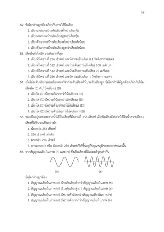 49
32. ข้อใดกล่าวถูกต้องเกี่ยวกับการได้ยินเสียง
1. เสียงแหลมจะมีระดับเสียงต่ากว่าเสียงทุ้ม
2. เสียงแหลมจะมีระดับเสียงสูงกว่าเสียงทุ้ม
3. เสียงดังมากจะมีระดับเสียงต่ากว่าเสียงดังน้อย
4. เสียงดังมากจะมีระดับเสียงสูงกว่าเสียงดังน้อย
33. เสียงในข้อใดมีความดังมากที่สุด
1. เสียงที่มีความถี่ 256 เฮิรตซ์ และมีความเข้มเสียง 0.1 วัตต์/ตารางเมตร
2. เสียงที่มีความถี่ 512 เฮิรตซ์ และมีระดับความเข้มเสียง 100 เดซิเบล
3. เสียงที่มีความถี่ 512 เฮิรตซ์ และมีระดับความเข้มเสียง 70 เดซิเบล
4. เสียงที่มีความถี่ 256 เฮิรตซ์ และมีความเข้มเสียง 1 วัตต์/ตารางเมตร
34. เมื่อไล่ระดับเสียงของเครื่องดนตรีจากระดับเสียงต่าไประดับเสียงสูง ข้อใดกล่าวได้ถูกต้องเกี่ยวกับโน้ต
เสียงโด (C) กับโน้ตเสียงเร (D)
1. เสียงโด (C) มีความถี่มากกว่าโน้ตเสียงเร (D)
2. เสียงโด (C) มีความถี่น้อยกว่าโน้ตเสียงเร (D)
3. เสียงโด (C) มีความดังมากกว่าโน้ตเสียงเร (D)
4. เสียงโด (C) มีความดังน้อยกว่าโน้ตเสียงเร (D)
35. ขณะยืนอยู่ขอบสระว่ายน้าได้ยินเสียงที่มีความถี่ 256 เฮิรตซ์ เมื่อฟังเสียงดังกล่าวใต้ผิวน้าความถี่ของ
เสียงที่ได้ยินจะเป็นอย่างไร
1. น้อยกว่า 256 เฮิรตซ์
2. 256 เฮิรตซ์ เท่าเดิม
3. มากกว่า 256 เฮิรตซ์
4. อาจมากกว่า หรือ น้อยกว่า 256 เฮิรตซ์ก็ได้ขึ้นอยู่กับอุณหภูมิของอากาศขณะนั้น
36. จากสัญญาณเสียงในภาพ (ก) และ (ข) ซึ่งเป็นเสียงที่มีแอมพลิจูดเท่ากัน
(ก) (ข)
ข้อใดกล่าวถูกต้อง
1. สัญญาณเสียงในภาพ (ก) มีระดับเสียงต่ากว่าสัญญาณเสียงในภาพ (ข)
2. สัญญาณเสียงในภาพ (ก) มีระดับเสียงสูงกว่าสัญญาณเสียงในภาพ (ข)
3. สัญญาณเสียงในภาพ (ก) มีความดังน้อยกว่าสัญญาณเสียงในภาพ (ข)
4. สัญญาณเสียงในภาพ (ก) มีความดังมากกว่าสัญญาณเสียงในภาพ (ข)
 