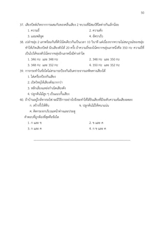 50
37. เสียงบีตส์เกิดจากการผสมกันของคลื่นเสียง 2 ขบวนที่มีสมบัติใดต่างกันเล็กน้อย
1. ความถี่ 2. ความดัง
3. แอมพลิจูด 4. อัตราเร็ว
38. เปล่าขลุ่ย 2 เลาพร้อมกันที่ตัวโน้ตเดียวกันเป็นเวลา 10 วินาที แต่เนื่องจากความไม่สมบูรณ์ของขลุ่ย
ทาให้เกิดเสียงบีตส์ นับเสียงดังได้ 20 ครั้ง ถ้าความถี่ของโน้ตจากขลุ่ยเลาหนึ่งคือ 350 Hz ความถี่ที่
เป็นไปได้ของตัวโน้ตจากขลุ่ยอีกเลาหนึ่งมีค่าเท่าใด
1. 346 Hz และ 348 Hz 2. 348 Hz และ 350 Hz
3. 348 Hz และ 352 Hz 4. 350 Hz และ 352 Hz
39. การกระทาในข้อใดไม่สามารถป้องกันอันตรายจากมลพิษทางเสียงได้
1. ใส่เครื่องป้องกันเสียง
2. เปิดวิทยุให้เสียงดังมากกว่า
3. หลีกเลี่ยงแหล่งกาเนิดเสียงดัง
4. ปลูกต้นไม้สูง ๆ เป็นแนวกั้นเสียง
40. ถ้าบ้านอยู่ใกล้ทางรถไฟ จะมีวิธีการอย่างไรจึงจะทาให้ได้ยินเสียงที่มีระดับความเข้มเสียงลดลง
ก. สร้างรั้วให้ทึบ ข. ปลูกต้นไม้ให้หนาแน่น
ค. ติดกระจกบริเวณหน้าต่างและประตู
คาตอบที่ถูกต้องที่สุดคือข้อใด
1. ก และ ข 2. ข และ ค
3. ก และ ค 4. ก ข และ ค
--------------------------------------------------------------------------------------------------
 
