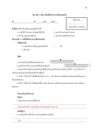 68
ใบงำนที่ 1 เรื่อง คลื่นที่เกิดจำกกำรสั่นของสปริง
ชื่อ_____________________ชั้น_______เลขที่____ กลุ่มที่____
คำชี้แจง ให้นักเรียนแต่ละกลุ่มปฏิบัติ ดังนี้
1. อ่านวิธีทากิจกรรมการทดลองให้เข้าใจ 2. ตอบคาถามก่อนทากิจกรรม
3. ทากิจกรรมและบันทึกผล 4. ตอบคาถามหลังทากิจกรรม
กิจกรรมที่ 1.1 คลื่นที่เกิดจำกกำรสั่นของสปริง
วัสดุอุปกรณ์
1. ลวดสปริงขนาดใหญ่ (ชุดสาธิตคลื่น) 1 อัน
2. เชือกฟาง
วิธีทำ
1. นาลวดสปริงมายืดในลักษณะดังภาพ
2. ผูกเชือกฟางไว้ ณ ตาแหน่งหนึ่งของลวดสปริง
3. จับปลายข้างหนึ่งของลวดสปริงแล้วสั่นขึ้นลงในแนวดิ่งกับแนวของตัวลวดสปริง 1 รอบ สังเกตการ
เปลี่ยนแปลงของลวดสปริงและเชือกฟางที่ผูกไว้
4. ทาข้อ 3 ซ้าอีกครั้ง แต่ให้สั่นต่อเนื่องมากกว่า 1 รอบ สังเกตการเปลี่ยนแปลงของลวดสปริงและการ
สั่นของเชือกฟาง
5 ทาข้อ 3 ซ้าอีกครั้ง แต่ให้สั่นเร็วขึ้นกว่าเดิม สังเกตการเปลี่ยนแปลงของลวดสปริง และการสั่นของ
เชือกฟาง
คำถำมก่อนทำกิจกรรม
ปัญหำ
1. ปัญหาของการทดลองนี้คืออะไร
..............................................................................................................................................................................
..............................................................................................................................................................................
สมมติฐำน
2. ลวดสปริงมีการสั่นเป็นการถ่ายทอดพลังงานหรือไม่
..............................................................................................................................................................................
..............................................................................................................................................................................
ได้คะแนน
.....................................
คะแนนเต็ม 16 คะแนน
เมื่อลวดสปริงสั่น ลวดสปริงมีการถ่ายทอดพลังงานอย่างไร
เป็น
 