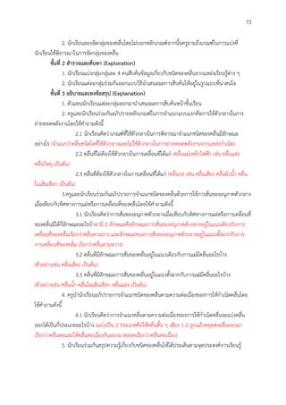 73
2. นักเรียนลองจัดกลุ่มของคลื่นโดยไม่บอกหลักเกณฑ์จากนั้นครูถามถึงเกณฑ์ในการแบ่งที่
นักเรียนใช้พิจารณาในการจัดกลุ่มของคลื่น
ขั้นที่ 2 สำรวจและค้นหำ (Exploration)
1. นักเรียนแบ่งกลุ่มกลุ่มละ 4 คนสืบค้นข้อมูลเกี่ยวกับชนิดของคลื่นจากแหล่งเรียนรู้ต่าง ๆ
2. นักเรียนแต่ละกลุ่มร่วมกันออกแบบวิธีนาเสนอผลการสืบค้นให้อยู่ในรูปแบบที่น่าสนใจ
ขั้นที่ 3 อธิบำยและลงข้อสรุป (Explanation)
1. ตัวแทนนักเรียนแต่ละกลุ่มออกมานาเสนอผลการสืบค้นหน้าชั้นเรียน
2. ครูและนักเรียนร่วมกันอภิปรายหลักเกณฑ์ในการจาแนกแบบแรกคือการใช้ตัวกลางในการ
ถ่ายทอดพลังงานโดยใช้คาถามดังนี้
2.1 นักเรียนคิดว่าเกณฑ์ที่ใช้ตัวกลางในการพิจารณาจาแนกชนิดของคลื่นมีลักษณะ
อย่างไร (จาแนกว่าคลื่นชนิดใดที่ใช้ตัวกลางและไม่ใช้ตัวกลางในการถ่ายทอดพลังงานจากแหล่งกาเนิด)
2.2 คลื่นที่ไม่ต้องใช้ตัวกลางในการเคลื่อนที่ได้แก่ (คลื่นแม่เหล็กไฟฟ้า เช่น คลื่นแสง
คลื่นวิทยุ เป็นต้น)
2.3 คลื่นที่ต้องใช้ตัวกลางในการเคลื่อนที่ได้แก่ (คลื่นกล เช่น คลื่นเสียง คลื่นผิวน้า คลื่น
ในเส้นเชือก เป็นต้น)
3.ครูและนักเรียนร่วมกันอภิปรายการจาแนกชนิดของคลื่นด้วยการใช้การสั่นของอนุภาคตัวกลาง
เมื่อเทียบกับทิศทางการแผ่หรือการเคลื่อนที่ของคลื่นโดยใช้คาถามดังนี้
3.1 นักเรียนคิดว่าการสั่นของอนุภาคตัวกลางเมื่อเทียบกับทิศทางการแผ่หรือการเคลื่อนที่
ของคลื่นมีได้กี่ลักษณะอะไรบ้าง (มี 2 ลักษณะคือลักษณะการสั่นของอนุภาคตัวกลางอยู่ในแนวเดียวกับการ
เคลื่อนที่ของคลื่นเรียกว่าคลื่นตามยาว และลักษณะของการสั่นของอนุภาคตัวกลางอยู่ในแนวตั้งฉากกับการ
การเคลื่อนที่ของคลื่น เรียกว่าคลื่นตามขวาง)
3.2 คลื่นที่มีลักษณะการสั่นของคลื่นอยู่ในแนวเดียวกับการแผ่มีคลื่นอะไรบ้าง
(ตัวอย่างเช่น คลื่นเสียง เป็นต้น)
3.3 คลื่นที่มีลักษณะการสั่นของคลื่นอยู่ในแนวตั้งฉากกับการแผ่มีคลื่นอะไรบ้าง
(ตัวอย่างเช่น คลื่นน้า คลื่นในเส้นเชือก คลื่นแสง เป็นต้น)
4. ครูนานักเรียนอภิปรายการจาแนกชนิดของคลื่นตามความต่อเนื่องของการให้กาเนิดคลื่นโดย
ใช้คาถามดังนี้
4.1 นักเรียนคิดว่าการจาแนกคลื่นตามความต่อเนื่องของการให้กาเนิดคลื่นจะแบ่งคลื่น
ออกได้เป็นกี่ประเภทอะไรบ้าง (แบ่งเป็น 2 ประเภทคือให้คลื่นสั้น ๆ เพียง 1-2 ลูกแล้วหยุดส่งคลื่นออกมา
เรียกว่าคลื่นดลและให้คลื่นต่อเนื่องกันออกมาตลอดเรียกว่าคลื่นต่อเนื่อง)
5. นักเรียนร่วมกันสรุปความรู้เกี่ยวกับชนิดของคลื่นให้ได้ประเด็นตามจุดประสงค์การเรียนรู้
 