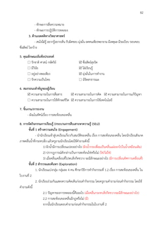 82
- ทักษะการสื่อความหมาย
- ทักษะการปฏิบัติการทดลอง
3. ด้ำนเจตคติทำงวิทยำศำสตร์
- สนใจใฝ่รู้ อยากรู้อยากเห็น รับผิดชอบ มุ่งมั่น อดทนเพียรพยายาม มีเหตุผล มีระเบียบ รอบคอบ
ซื่อสัตย์ ใจกว้าง
5. คุณลักษณะอันพึงประสงค์
 รักชาติ ศาสน์ กษัตริย์  ซื่อสัตย์สุจริต
 มีวินัย  ใฝ่เรียนรู้
 อยู่อย่างพอเพียง  มุ่งมั่นในการทางาน
 รักความเป็นไทย  มีจิตสาธารณะ
6. สมรรถนะสำคัญของผู้เรียน
 ความสามารถในการสื่อสาร  ความสามารถในการคิด  ความสามารถในการแก้ปัญหา
 ความสามารถในการใช้ทักษะชีวิต  ความสามารถในการใช้เทคโนโลยี
7. ชิ้นงำน/ภำระงำน
- ผังมโนทัศน์เรื่อง การสะท้อนของคลื่น
8. กำรจัดกิจกรรมกำรเรียนรู้ (กระบวนกำรสืบเสำะหำควำมรู้ (5Es))
ขั้นที่ 1 สร้ำงควำมสนใจ (Engagement)
- นานักเรียนเข้าสู่บทเรียนเกี่ยวกับสมบัติของคลื่น เรื่อง การสะท้อนของคลื่น โดยนักเรียนสังเกต
ภาพคลื่นน้าที่กระทบฝั่ง แล้วครูถามนักเรียนโดยใช้คาถามดังนี้
1) ผิวน้ามีการเปลี่ยนแปลงอย่างไร (ผิวน้ากระเพื่อมเป็นคลื่นแผ่ออกไปในน้าเหมือนเดิม)
2) ปรากฏการณ์ดังกล่าวเป็นการสะท้อนใช่หรือไม่ (ใช่/ไม่ใช่)
3) เมื่อคลื่นเคลื่อนที่ไปพบสิ่งกีดขวาง จะมีลักษณะอย่างไร (มีการเปลี่ยนทิศการเคลื่อนที่)
ขั้นที่ 2 สำรวจและค้นหำ (Exploration)
1. นักเรียนแบ่งกลุ่ม กลุ่มละ 4 คน ศึกษาวิธีการทากิจกรรมที่ 1.2 เรื่อง การสะท้อนของคลื่น ใน
ใบงานที่ 2
2. นักเรียนร่วมกันแสดงความคิดเห็นก่อนทากิจกรรม โดยครูถามคาถามก่อนทากิจกรรม โดยใช้
คาถามดังนี้
2.1 ปัญหาของการทดลองนี้คืออะไร (เมื่อคลื่นกระทบสิ่งกีดขวางจะมีลักษณะอย่างไร)
2.2 การสะท้อนของคลื่นมีกฎหรือไม่ (มี)
จากนั้นนักเรียนตอบคาถามก่อนทากิจกรรมในใบงานที่ 2
 