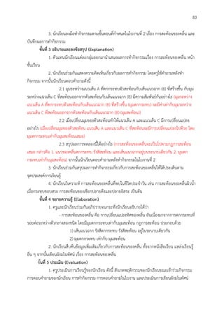 83
3. นักเรียนลงมือทากิจกรรมตามขั้นตอนที่กาหนดในใบงานที่ 2 เรื่อง การสะท้อนของคลื่น และ
บันทึกผลการทากิจกรรม
ขั้นที่ 3 อธิบำยและลงข้อสรุป (Explanation)
1. ตัวแทนนักเรียนแต่ละกลุ่มออกมานาเสนอผลการทากิจกรรมเรื่อง การสะท้อนของคลื่น หน้า
ชั้นเรียน
2. นักเรียนร่วมกันแสดงความคิดเห็นเกี่ยวกับผลการทากิจกรรม โดยครูใช้คาถามหลังทา
กิจกรรม จากนั้นนักเรียนตอบคาถามดังนี้
2.1 มุมระหว่างแนวเส้น A ที่ตกกระทบตัวสะท้อนกับเส้นแนวฉาก (B) ที่สร้างขึ้น กับมุม
ระหว่างแนวเส้น C ที่สะท้อนออกจากตัวสะท้อนกับเส้นแนวฉาก (B) มีความสัมพันธ์กันอย่างไร (มุมระหว่าง
แนวเส้น A ที่ตกกระทบตัวสะท้อนกับเส้นแนวฉาก (B) ที่สร้างขึ้น (มุมตกกระทบ) จะมีค่าเท่ากับมุมระหว่าง
แนวเส้น C ที่สะท้อนออกจากตัวสะท้อนกับเส้นแนวฉาก (B) (มุมสะท้อน))
2.2 เมื่อเปลี่ยนมุมของตัวสะท้อนทาให้แนวเส้น A และแนวเส้น C มีการเปลี่ยนแปลง
อย่างไร (เมื่อเปลี่ยนมุมของตัวสะท้อน แนวเส้น A และแนวเส้น C ที่สะท้อนจะมีการเปลี่ยนแปลงไปด้วย โดย
มุมตกกระทบเท่ากับมุมสะท้อนเสมอ)
2.3 สรุปผลการทดลองนี้ได้อย่างไร (การสะท้อนของคลื่นจะเป็นไปตามกฎการสะท้อน
เสมอ กล่าวคือ 1. แนวของคลื่นตกกระทบ รังสีสะท้อน และเส้นแนวฉากอยู่บนระนาบเดียวกัน 2. มุมตก
กระทบเท่ากับมุมสะท้อน) จากนั้นนักเรียนตอบคาถามหลังทากิจกรรมในใบงานที่ 2
3. นักเรียนร่วมกันสรุปผลการทากิจกรรมเกี่ยวกับการสะท้อนของคลื่นให้ได้ประเด็นตาม
จุดประสงค์การเรียนรู้
4. นักเรียนวิเคราะห์ การสะท้อนของคลื่นที่พบในชีวิตประจาวัน เช่น การสะท้อนของคลื่นผิวน้า
เมื่อกระทบขอบสระ การสะท้อนของเชือกปลายตึงและปลายอิสระ เป็นต้น
ขั้นที่ 4 ขยำยควำมรู้ (Elaboration)
1. ครูและนักเรียนร่วมกันอภิปรายจนกระทั่งนักเรียนอธิบายได้ว่า
- การสะท้อนของคลื่น คือ การเปลี่ยนแปลงทิศของคลื่น อันเนื่องมาจากการตกกระทบที่
รอยต่อระหว่างตัวกลางสองชนิด โดยมีมุมตกกระทบเท่ากับมุมสะท้อน กฎการสะท้อน ประกอบด้วย
1) เส้นแนวฉาก รังสีตกกระทบ รังสีสะท้อน อยู่ในระนาบเดียวกัน
2) มุมตกกระทบ เท่ากับ มุมสะท้อน
2. นักเรียนสืบค้นข้อมูลเพิ่มเติมเกี่ยวกับการสะท้อนของคลื่น ทั้งจากหนังสือเรียน แหล่งเรียนรู้
อื่น ๆ จากนั้นเขียนผังมโนทัศน์ เรื่อง การสะท้อนของคลื่น
ขั้นที่ 5 ประเมิน (Evaluation)
1. ครูประเมินการเรียนรู้ของนักเรียน ดังนี้ สังเกตพฤติกรรมของนักเรียนขณะเข้าร่วมกิจกรรม
การตอบคาถามของนักเรียน การทากิจกรรม การตอบคาถามในใบงาน และประเมินการเขียนผังมโนทัศน์
 