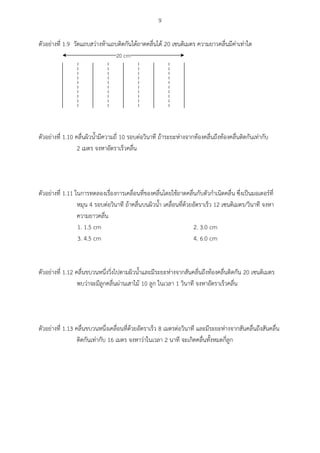 9
ตัวอย่างที่ 1.9 วัดแถบสว่างห้าแถบติดกันใต้ถาดคลื่นได้ 20 เซนติเมตร ความยาวคลื่นมีค่าเท่าใด
20 cm
ตัวอย่างที่ 1.10 คลื่นผิวน้ามีความถี่ 10 รอบต่อวินาที ถ้าระยะห่างจากท้องคลื่นถึงท้องคลื่นติดกันเท่ากับ
2 เมตร จงหาอัตราเร็วคลื่น
ตัวอย่างที่ 1.11 ในการทดลองเรื่องการเคลื่อนที่ของคลื่นโดยใช้ถาดคลื่นกับตัวกาเนิดคลื่น ซึ่งเป็นมอเตอร์ที่
หมุน 4 รอบต่อวินาที ถ้าคลื่นบนผิวน้า เคลื่อนที่ด้วยอัตราเร็ว 12 เซนติเมตร/วินาที จงหา
ความยาวคลื่น
1. 1.5 cm 2. 3.0 cm
3. 4.5 cm 4. 6.0 cm
ตัวอย่างที่ 1.12 คลื่นขบวนหนึ่งวิ่งไปตามผิวน้าและมีระยะห่างจากสันคลื่นถึงท้องคลื่นติดกัน 20 เซนติเมตร
พบว่าจะมีลูกคลื่นผ่านเสาไม้ 10 ลูก ในเวลา 1 วินาที จงหาอัตราเร็วคลื่น
ตัวอย่างที่ 1.13 คลื่นขบวนหนึ่งเคลื่อนที่ด้วยอัตราเร็ว 8 เมตรต่อวินาที และมีระยะห่างจากสันคลื่นถึงสันคลื่น
ติดกันเท่ากับ 16 เมตร จงหาว่าในเวลา 2 นาที จะเกิดคลื่นทั้งหมดกี่ลูก
 