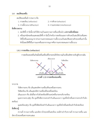 10
สมบัติของคลื่น1.4
สมบัติของคลื่นมี 4 ประการ คือ
1. การสะท้อน (reflection) 2. การหักเห (refraction)
3. การเลี้ยวเบน (diffraction) 4. การแทรกสอด (interference)
สิ่งที่ควรทราบ
1. สมบัติทั้ง 4 ข้อนี้อาจทาให้ความเร็วและความยาวคลื่นเปลี่ยนไป แต่ความถี่คงที่เสมอ
2. คลื่นทุกชนิดจะต้องแสดงสมบัติทั้ง 4 ข้อนี้ สาหรับการสะท้อนและการหักเหเป็นสมบัติร่วมที่แสดง
ได้ทั้งคลื่นและอนุภาค ส่วนการแทรกสอดและการเลี้ยวเบนเป็นสมบัติเฉพาะตัวของคลื่นเท่านั้น
ดังนั้นสมบัติที่ใช้ในการแยกคลื่นออกจากอนุภาคคือการแทรกสอดและการเลี้ยวเบน
1.4.1 การสะท้อน (reflection)
การสะท้อนของคลื่นเกิดเมื่อคลื่นเคลื่อนที่ไปกระทบสิ่งกีดขวางแล้วเปลี่ยนทิศทางกลับสู่ตัวกลางเดิม
1 1 2
2
ภาพที่ 1.10 การสะท้อนของคลื่น
จากภาพ
รังสีตกกระทบ คือ เส้นแสดงทิศการเคลื่อนที่ของคลื่นตกกระทบ
รังสีสะท้อน คือ เส้นแสดงทิศการเคลื่อนที่ของคลื่นสะท้อน
เส้นแนวฉาก คือ เส้นตั้งฉากกับตัวสะท้อนที่ตาแหน่งคลื่นกระทบตัวกระท้อน
มุมตกกระทบ 1( ) คือ มุมที่รังสีตกกระทบทากับเส้นแนวฉาก (มุมที่หน้าคลื่นตกกระทบทากับผิว
สะท้อน)
มุมสะท้อน 2( ) คือ มุมที่รังสีสะท้อนทากับเส้นแนวฉาก (มุมที่หน้าคลื่นสะท้อนทากับผิวสะท้อน)
สิ่งที่ควรรู้
ความถี่ ความยาวคลื่น และอัตราเร็วของคลื่นสะท้อน จะมีค่าเท่ากับความถี่ ความยาวคลื่น และ
อัตราเร็วของคลื่นตกกระทบเสมอ
 