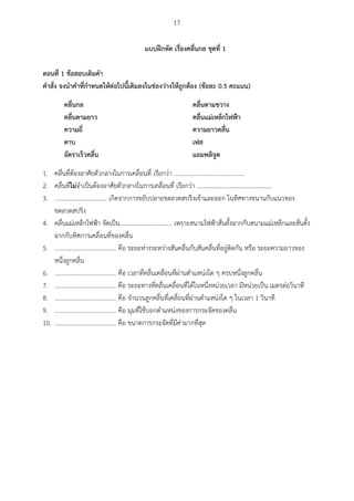 17
แบบฝึกหัด เรื่องคลื่นกล ชุดที่ 1
ตอนที่ 1 ข้อสอบเติมคา
คาสั่ง จงนาคาที่กาหนดให้ต่อไปนี้เติมลงในช่องว่างให้ถูกต้อง (ข้อละ 0.5 คะแนน)
คลื่นกล คลื่นตามขวาง
คลื่นตามยาว คลื่นแม่เหล็กไฟฟ้า
ความถี่ ความยาวคลื่น
คาบ เฟส
อัตราเร็วคลื่น แอมพลิจูด
1. คลื่นที่ต้องอาศัยตัวกลางในการเคลื่อนที่ เรียกว่า ..............................................
2. คลื่นที่ไม่จาเป็นต้องอาศัยตัวกลางในการเคลื่อนที่ เรียกว่า .................................................
3. .................................. เกิดจากการขยับปลายขดลวดสปริงเข้าและออก ในทิศทางขนานกับแนวของ
ขดลวดสปริง
4. คลื่นแม่เหล็กไฟฟ้า จัดเป็น.................................. เพราะสนามไฟฟ้าสั่นตั้งฉากกับสนามแม่เหล็กและสั่นตั้ง
ฉากกับทิศการเคลื่อนที่ของคลื่น
5. ........................................ คือ ระยะห่างระหว่างสันคลื่นกับสันคลื่นที่อยู่ติดกัน หรือ ระยะความยาวของ
หนึ่งลูกคลื่น
6. ........................................ คือ เวลาที่คลื่นเคลื่อนที่ผ่านตาแหน่งใด ๆ ครบหนึ่งลูกคลื่น
7. ........................................ คือ ระยะทางที่คลื่นเคลื่อนที่ได้ในหนึ่งหน่วยเวลา มีหน่วยเป็น เมตรต่อวินาที
8. ........................................ คือ จานวนลูกคลื่นที่เคลื่อนที่ผ่านตาแหน่งใด ๆ ในเวลา 1 วินาที
9. ........................................ คือ มุมที่ใช้บอกตาแหน่งของการกระจัดของคลื่น
10. ........................................ คือ ขนาดการกระจัดที่มีค่ามากที่สุด
 