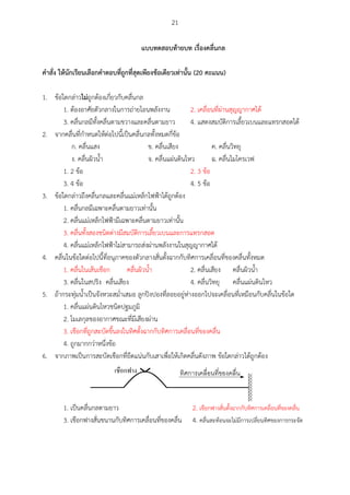 21
แบบทดสอบท้ายบท เรื่องคลื่นกล
คาสั่ง ให้นักเรียนเลือกคาตอบที่ถูกที่สุดเพียงข้อเดียวเท่านั้น (20 คะแนน)
1. ข้อใดกล่าวไม่ถูกต้องเกี่ยวกับคลื่นกล
1. ต้องอาศัยตัวกลางในการถ่ายโอนพลังงาน 2. เคลื่อนที่ผ่านสุญญากาศได้
3. คลื่นกลมีทั้งคลื่นตามขวางและคลื่นตามยาว 4. แสดงสมบัติการเลี้ยวเบนและแทรกสอดได้
2. จากคลื่นที่กาหนดให้ต่อไปนี้เป็นคลื่นกลทั้งหมดกี่ข้อ
ก. คลื่นแสง ข. คลื่นเสียง ค. คลื่นวิทยุ
ง. คลื่นผิวน้า จ. คลื่นแผ่นดินไหว ฉ. คลื่นไมโครเวฟ
1. 2 ข้อ 2. 3 ข้อ
3. 4 ข้อ 4. 5 ข้อ
3. ข้อใดกล่าวถึงคลื่นกลและคลื่นแม่เหล็กไฟฟ้าได้ถูกต้อง
1. คลื่นกลมีเฉพาะคลื่นตามยาวเท่านั้น
2. คลื่นแม่เหล็กไฟฟ้ามีเฉพาะคลื่นตามยาวเท่านั้น
3. คลื่นทั้งสองชนิดต่างมีสมบัติการเลี้ยวเบนและการแทรกสอด
4. คลื่นแม่เหล็กไฟฟ้าไม่สามารถส่งผ่านพลังงานในสุญญากาศได้
4. คลื่นในข้อใดต่อไปนี้ที่อนุภาคของตัวกลางสั่นตั้งฉากกับทิศการเคลื่อนที่ของคลื่นทั้งหมด
1. คลื่นในเส้นเชือก คลื่นผิวน้า 2. คลื่นเสียง คลื่นผิวน้า
3. คลื่นในสปริง คลื่นเสียง 4. คลื่นวิทยุ คลื่นแผ่นดินไหว
5. ถ้ากระทุ่มน้าเป็นจังหวะสม่าเสมอ ลูกปิงปองที่ลอยอยู่ห่างออกไปจะเคลื่อนที่เหมือนกับคลื่นในข้อใด
1. คลื่นแผ่นดินไหวชนิดปฐมภูมิ
2. โมเลกุลของอากาศขณะที่มีเสียงผ่าน
3. เชือกที่ถูกสะบัดขึ้นลงในทิศตั้งฉากกับทิศการเคลื่อนที่ของคลื่น
4. ถูกมากกว่าหนึ่งข้อ
6. จากภาพเป็นการสะบัดเชือกที่ยึดแน่นกับเสาเพื่อให้เกิดคลื่นดังภาพ ข้อใดกล่าวได้ถูกต้อง
 
1. เป็นคลื่นกลตามยาว 2. เชือกฟางสั่นตั้งฉากกับทิศการเคลื่อนที่ของคลื่น
3. เชือกฟางสั่นขนานกับทิศการเคลื่อนที่ของคลื่น 4. คลื่นสะท้อนจะไม่มีการเปลี่ยนทิศของการกระจัด
 