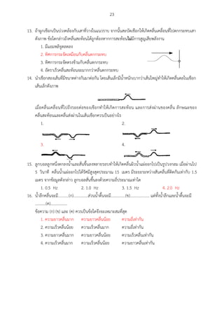 23
13. ถ้าผูกเชือกเป็นบ่วงคล้องกับเสาที่วางในแนวราบ จากนั้นสะบัดเชือกให้เกิดคลื่นเคลื่อนที่ไปตกกระทบเสา
ดังภาพ ข้อใดกล่าวถึงคลื่นสะท้อนได้ถูกต้องหากการสะท้อนไม่มีการสูญเสียพลังงาน
1. มีแอมพลิจูดลดลง
2. ทิศการกระจัดเหมือนกับคลื่นตกกระทบ
3. ทิศการกระจัดตรงข้ามกับคลื่นตกกระทบ
4. อัตราเร็วคลื่นสะท้อนจะมากกว่าคลื่นตกกระทบ
14. นาเชือกสองเส้นที่มีขนาดต่างกันมาต่อกัน โดยเส้นเล็กมีน้าหนักเบากว่าเส้นใหญ่ทาให้เกิดคลื่นดลในเชือก
เส้นเล็กดังภาพ
เมื่อคลื่นเคลื่อนที่ไปถึงรอยต่อของเชือกทาให้เกิดการสะท้อน และการส่งผ่านของคลื่น ลักษณะของ
คลื่นสะท้อนและคลื่นส่งผ่านในเส้นเชือกควรเป็นอย่างไร
1. 2.
3. 4.
15. ลูกบอลลูกหนึ่งตกลงน้าและสั่นขึ้นลงหลายรอบทาให้เกิดคลื่นผิวน้าแผ่ออกไปเป็นรูปวงกลม เมื่อผ่านไป
5 วินาที คลื่นน้าแผ่ออกไปได้รัศมีสูงสุดประมาณ 15 เมตร มีระยะระหว่างสันคลื่นที่ติดกันเท่ากับ 1.5
เมตร จากข้อมูลดังกล่าว ลูกบอลสั่นขึ้นลงด้วยความถี่ประมาณเท่าใด
1. 0.5 Hz 2. 1.0 Hz 3. 1.5 Hz 4. 2.0 Hz
16. น้าลึกคลื่นจะมี...........(ก)...............ส่วนน้าตื้นจะมี...............(ข).................... แต่ทั้งน้าลึกและน้าตื้นจะมี
...........(ค).................
ข้อความ (ก) (ข) และ (ค) ควรเป็นข้อใดจึงจะเหมาะสมที่สุด
1. ความยาวคลื่นมาก ความยาวคลื่นน้อย ความถี่เท่ากัน
2. ความเร็วคลื่นน้อย ความเร็วคลื่นมาก ความถี่เท่ากัน
3. ความยาวคลื่นมาก ความยาวคลื่นน้อย ความเร็วคลื่นเท่ากัน
4. ความเร็วคลื่นมาก ความเร็วคลื่นน้อย ความยาวคลื่นเท่ากัน
 