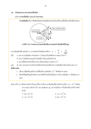 34
ลักษณะทางกายภาพของคลื่นเสียง2.4
2.4.1 ความเข้มเสียง (sound intensity)
ความเข้มเสียง คือ กาลังเสียงที่แหล่งกาเนิดเสียงส่งออกไปต่อหนึ่งหน่วยพื้นที่ของหน้าคลื่นทรงกลม
จุดกำเนิดคลื่น
หน้ำคลื่น
ทิศกำรเคลื่อนที่ของคลื่น
ภาพที่ 2.10 การแผ่กระจายของคลื่นเสียงจากแหล่งกาเนิดเสียงที่เป็นจุด
ความเข้มเสียงที่ตาแหน่งต่าง ๆ จากแหล่งกาเนิดเสียงหาได้จาก 2
4 R
P
A
P
I


เมื่อ I แทน ความเข้มเสียง ตาแหน่งต่าง ๆ มีหน่วยเป็นวัตต์ต่อตารางเมตร (W/m2
)
P แทน กาลังเสียงของแหล่งกาเนิดเสียง มีหน่วยเป็นวัตต์ (W)
A แทน พื้นที่ของหน้าคลื่นทรงกลม มีหน่วยเป็นตารางเมตร (m2
)
และ R แทน ระยะระหว่างแหล่งกาเนิดเสียงกับตาแหน่งที่จะหาความเข้มเสียง มีหน่วยเป็น เมตร (m)
สิ่งที่ควรเน้น
1. เสียงเบาที่สุดที่มนุษย์สามารถได้ยินมีความเข้มเสียง 10-12
วัตต์ต่อตารางเมตร
2. เสียงดังที่สุดที่มนุษย์ปกติสามารถทนฟังได้ โดยไม่เป็นอันตราย มีความเข้มเสียง 1 วัตต์ต่อตาราง
เมตร
ตัวอย่างที่ 2.15 เสียงผ่านหน้าต่างในแนวตั้งฉาก มีค่าความเข้มเสียงที่ผ่านหน้าต่างเฉลี่ย 1.0 x 10-4
วัตต์ต่อ
ตารางเมตร หน้าต่างกว้าง 80 เซนติเมตร สูง 150 เซนติเมตร กาลังเสียงที่ผ่านหน้าต่างมีค่า
เท่าใด
1. 0.8 x 10-4
W 2. 1.2 x 10-4
W
3. 1.5 x 10-4
W 4. 8.0 x 10-4
W
 