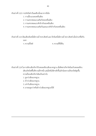 40
ตัวอย่างที่ 2.22 การเกิดบีตส์ เป็นผลสืบเนื่องมาจากข้อใด
1. การเลี้ยวเบนของคลื่นเสียง
2. การแทรกสอดแบบเสริมกันของคลื่นเสียง
3. การแทรกสอดแบบหักล้างกันของคลื่นเสียง
4. การแทรกสอดแบบเสริมกันและแบบหักล้างกันของคลื่นเสียง
ตัวอย่างที่ 2.23 ส้อมเสียงอันหนึ่งมีความถี่ 418 เฮิรตซ์ และ อีกอันหนึ่งมีความถี่ 423 เฮิรตซ์ เมื่อนามาตีใส่กัน
จงหา
ก. ความถี่บีตส์ ข. ความถี่ที่ได้ยิน
ตัวอย่างที่ 2.24 ในการเทียบเสียงกีตาร์กับหลอดเทียบเสียงมาตรฐาน เมื่อดีดสายกีตาร์พร้อมกับหลอดเทียบ
เสียงเกิดบีตส์ขึ้นที่ความถี่ค่าหนึ่ง แต่เมื่อขันให้สายตึงขึ้นเล็กน้อยความถี่ของบีตส์สูงขึ้น
ความถี่ของเสียงกีตาร์เดิมเป็นอย่างไร
1. สูงกว่าเสียงมาตรฐาน
2. ต่ากว่าเสียงมาตรฐาน
3. เท่ากับเสียงมาตรฐาน
4. อาจจะสูงกว่าหรือต่ากว่าเสียงมาตรฐานก็ได้
 