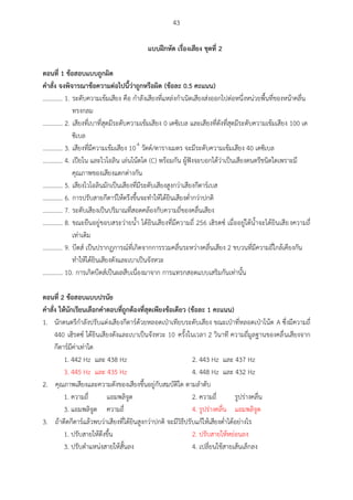 43
แบบฝึกหัด เรื่องเสียง ชุดที่ 2
ตอนที่ 1 ข้อสอบแบบถูกผิด
คาสั่ง จงพิจารณาข้อความต่อไปนี้ว่าถูกหรือผิด (ข้อละ 0.5 คะแนน)
............. 1. ระดับความเข้มเสียง คือ กาลังเสียงที่แหล่งกาเนิดเสียงส่งออกไปต่อหนึ่งหน่วยพื้นที่ของหน้าคลื่น
ทรงกลม
............. 2. เสียงที่เบาที่สุดมีระดับความเข้มเสียง 0 เดซิเบล และเสียงที่ดังที่สุดมีระดับความเข้มเสียง 100 เด
ซิเบล
............. 3. เสียงที่มีความเข้มเสียง 10-4
วัตต์/ตารางเมตร จะมีระดับความเข้มเสียง 40 เดซิเบล
............. 4. เปียโน และไวโอลิน เล่นโน้ตโด (C) พร้อมกัน ผู้ฟังจะบอกได้ว่าเป็นเสียงดนตรีชนิดใดเพราะมี
คุณภาพของเสียงแตกต่างกัน
............. 5. เสียงไวโอลินมักเป็นเสียงที่มีระดับเสียงสูงกว่าเสียงกีตาร์เบส
............. 6. การปรับสายกีตาร์ให้ตรึงขึ้นจะทาให้ได้ยินเสียงต่ากว่าปกติ
............. 7. ระดับเสียงเป็นปริมาณที่สอดคล้องกับความถี่ของคลื่นเสียง
............. 8. ขณะยืนอยู่ขอบสระว่ายน้า ได้ยินเสียงที่มีความถี่ 256 เฮิรตซ์ เมื่ออยู่ใต้น้าจะได้ยินเสียงความถี่
เท่าเดิม
............. 9. บีตส์ เป็นปรากฏการณ์ที่เกิดจากการรวมคลื่นระหว่างคลื่นเสียง 2 ขบวนที่มีความถี่ใกล้เคียงกัน
ทาให้ได้ยินเสียงดังและเบาเป็นจังหวะ
............. 10. การเกิดบีตส์เป็นผลสืบเนื่องมาจาก การแทรกสอดแบบเสริมกันเท่านั้น
ตอนที่ 2 ข้อสอบแบบปรนัย
คาสั่ง ให้นักเรียนเลือกคาตอบที่ถูกต้องที่สุดเพียงข้อเดียว (ข้อละ 1 คะแนน)
1. นักดนตรีกาลังปรับแต่งเสียงกีตาร์ด้วยหลอดเป่าเทียบระดับเสียง ขณะเป่าที่หลอดเป่าโน้ต A ซึ่งมีความถี่
440 เฮิรตซ์ ได้ยินเสียงดังและเบาเป็นจังหวะ 10 ครั้งในเวลา 2 วินาที ความถี่มูลฐานของคลื่นเสียงจาก
กีตาร์มีค่าเท่าใด
1. 442 Hz และ 438 Hz 2. 443 Hz และ 437 Hz
3. 445 Hz และ 435 Hz 4. 448 Hz และ 432 Hz
2. คุณภาพเสียงและความดังของเสียงขึ้นอยู่กับสมบัติใด ตามลาดับ
1. ความถี่ แอมพลิจูด 2. ความถี่ รูปร่างคลื่น
3. แอมพลิจูด ความถี่ 4. รูปร่างคลื่น แอมพลิจูด
3. ถ้าดีดกีตาร์แล้วพบว่าเสียงที่ได้ยินสูงกว่าปกติ จะมีวิธีปรับแก้ให้เสียงต่าได้อย่างไร
1. ปรับสายให้ตึงขึ้น 2. ปรับสายให้หย่อนลง
3. ปรับตาแหน่งสายให้สั้นลง 4. เปลี่ยนใช้สายเส้นเล็กลง
 