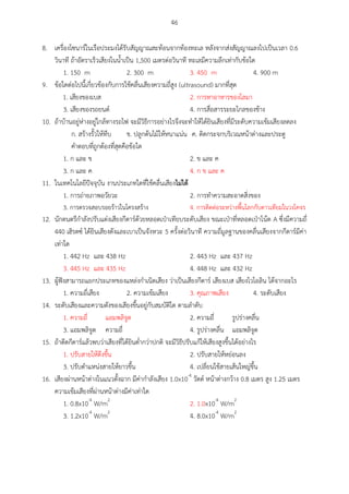 46
8. เครื่องโซนาร์ในเรือประมงได้รับสัญญาณสะท้อนจากท้องทะเล หลังจากส่งสัญญาณลงไปเป็นเวลา 0.6
วินาที ถ้าอัตราเร็วเสียงในน้าเป็น 1,500 เมตรต่อวินาที ทะเลมีความลึกเท่ากับข้อใด
1. 150 m 2. 300 m 3. 450 m 4. 900 m
9. ข้อใดต่อไปนี้เกี่ยวข้องกับการใช้คลื่นเสียงความถี่สูง (ultrasound) มากที่สุด
1. เสียงของเบส 2. การหาอาหารของโลมา
3. เสียงของรถยนต์ 4. การสื่อสารระยะไกลของช้าง
10. ถ้าบ้านอยู่ห่างอยู่ใกล้ทางรถไฟ จะมีวิธีการอย่างไรจึงจะทาให้ได้ยินเสียงที่มีระดับความเข้มเสียงลดลง
ก. สร้างรั้วให้ทึบ ข. ปลูกต้นไม้ให้หนาแน่น ค. ติดกระจกบริเวณหน้าต่างและประตู
คาตอบที่ถูกต้องที่สุดคือข้อใด
1. ก และ ข 2. ข และ ค
3. ก และ ค 4. ก ข และ ค
11. ในเทคโนโลยีปัจจุบัน งานประเภทใดที่ใช้คลื่นเสียงไม่ได้
1. การถ่ายภาพอวัยวะ 2. การทาความสะอาดสิ่งของ
3. การตรวจสอบรอยร้าวในโครงสร้าง 4. การติดต่อระหว่างพื้นโลกกับดาวเทียมในวงโคจร
12. นักดนตรีกาลังปรับแต่งเสียงกีตาร์ด้วยหลอดเป่าเทียบระดับเสียง ขณะเป่าที่หลอดเป่าโน้ต A ซึ่งมีความถี่
440 เฮิรตซ์ ได้ยินเสียงดังและเบาเป็นจังหวะ 5 ครั้งต่อวินาที ความถี่มูลฐานของคลื่นเสียงจากกีตาร์มีค่า
เท่าใด
1. 442 Hz และ 438 Hz 2. 443 Hz และ 437 Hz
3. 445 Hz และ 435 Hz 4. 448 Hz และ 432 Hz
13. ผู้ฟังสามารถแยกประเภทของแหล่งกาเนิดเสียง ว่าเป็นเสียงกีตาร์ เสียงเบส เสียงไวโอลิน ได้จากอะไร
1. ความถี่เสียง 2. ความเข้มเสียง 3. คุณภาพเสียง 4. ระดับเสียง
14. ระดับเสียงและความดังของเสียงขึ้นอยู่กับสมบัติใด ตามลาดับ
1. ความถี่ แอมพลิจูด 2. ความถี่ รูปร่างคลื่น
3. แอมพลิจูด ความถี่ 4. รูปร่างคลื่น แอมพลิจูด
15. ถ้าดีดกีตาร์แล้วพบว่าเสียงที่ได้ยินต่ากว่าปกติ จะมีวิธีปรับแก้ให้เสียงสูงขึ้นได้อย่างไร
1. ปรับสายให้ตึงขึ้น 2. ปรับสายให้หย่อนลง
3. ปรับตาแหน่งสายให้ยาวขึ้น 4. เปลี่ยนใช้สายเส้นใหญ่ขึ้น
16. เสียงผ่านหน้าต่างในแนวตั้งฉาก มีค่ากาลังเสียง 1.0x10-4
วัตต์ หน้าต่างกว้าง 0.8 เมตร สูง 1.25 เมตร
ความเข้มเสียงที่ผ่านหน้าต่างมีค่าเท่าใด
1. 0.8x10-4
W/m2
2. 1.0x10-4
W/m2
3. 1.2x10-4
W/m2
4. 8.0x10-4
W/m2
 