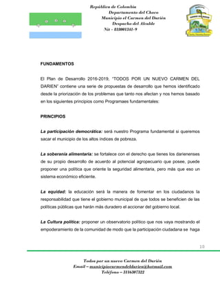 República de Colombia
Departamento del Choco
Municipio el Carmen del Darién
Despacho del Alcalde
Nit - 818001341-9
10
Todos por un nuevo Carmen del Darién
Email – municipiocarmendeldarien@hotmail.com
Teléfono – 3116307322
FUNDAMENTOS
El Plan de Desarrollo 2016-2019, “TODOS POR UN NUEVO CARMEN DEL
DARIEN” contiene una serie de propuestas de desarrollo que hemos identificado
desde la priorización de los problemas que tanto nos afectan y nos hemos basado
en los siguientes principios como Programaes fundamentales:
PRINCIPIOS
La participación democrática: será nuestro Programa fundamental si queremos
sacar el municipio de los altos índices de pobreza.
La soberanía alimentaria: se fortalece con el derecho que tienes los darienenses
de su propio desarrollo de acuerdo al potencial agropecuario que posee, puede
proponer una política que oriente la seguridad alimentaria, pero más que eso un
sistema económico eficiente.
La equidad: la educación será la manera de fomentar en los ciudadanos la
responsabilidad que tiene el gobierno municipal de que todos se beneficien de las
políticas públicas que harán más duradero el accionar del gobierno local.
La Cultura política: proponer un observatorio político que nos vaya mostrando el
empoderamiento de la comunidad de modo que la participación ciudadana se haga
 