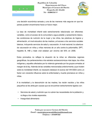 República de Colombia
Departamento del Choco
Municipio el Carmen del Darién
Despacho del Alcalde
Nit - 818001341-9
100
Todos por un nuevo Carmen del Darién
Email – municipiocarmendeldarien@hotmail.com
Teléfono – 3116307322
una decisión económica sensata y una de las maneras más seguras en que los
países pueden encaminarse hacia un futuro mejor.
La tasa de mortalidad infantil está estrechamente relacionada con diferentes
variables, como el acceso de la comunidad a agua potable y saneamiento básico,
las condiciones de nutrición de la mujer y los niños, las prácticas de higiene y
alimentación, el nivel educativo de las madres y el acceso a los servicios sociales
básicos, incluyendo servicios de salud y vacunación. A nivel nacional, la cobertura
de vacunación en niños y niñas menores de un año contra la poliomielitis, DPT,
hepatitis B, HIB y triple viral estaban por encima del 93% en 2006.
Estos promedios no reflejan la situación de la niñez en diferentes regiones
geográficas, los pertenecientes a los estratos socioeconómicos más bajos, los niños
indígenas y aquellos afectados por la violencia generada por los grupos armados al
margen de la ley. Además de las variables mencionadas anteriormente y que inciden
sobre la mortalidad infantil, es necesario destacar el avance del VIH-SIDA como un
factor con creciente influencia sobre la enfermedad y muerte prematura en niños y
niñas.
A la mortalidad y la desnutrición de las madres, los recién nacidos y los niños
pequeños se les atribuyen causas que se encuentran estrechamente ligados con:
• Servicios de salud y nutrición que no cubren las necesidades de la población y
no llega a los niveles esperados.
• Inseguridad alimentaria
 
