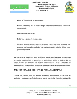 República de Colombia
Departamento del Choco
Municipio el Carmen del Darién
Despacho del Alcalde
Nit - 818001341-9
101
Todos por un nuevo Carmen del Darién
Email – municipiocarmendeldarien@hotmail.com
Teléfono – 3116307322
• Prácticas inadecuadas de alimentación.
• Higiene deficiente y falta de acceso a agua potable o a instalaciones adecuadas
saneamiento.
• Analfabetismo de la mujer
• Embarazo adolescente no deseados.
• Carencia de políticas de cobertura dirigidas a los niños y niñas, limitación del
acceso a servicios y los productos esenciales de salud y nutrición debido a los
grados de pobreza.
Así las cosas se evidencia que las condiciones de salubridad debe ser una prioridad
en el en el presente Plan de Desarrollo, de igual manera dentro de las viviendas se
debe procurar por mantener las mejores condiciones de aseo y limpieza, se
recomiendan a nivel individual el aseo de general del cuerpo, en especial las manos.
TASA DE MORTALIDAD DE 0 – 17 AÑOS POR CAUSAS EXTERNAS
Durante los últimos años ha habido incremento considerable en el nivel de
violencia y todas sus manifestaciones en todo el mundo. La violencia ha adquirido
 