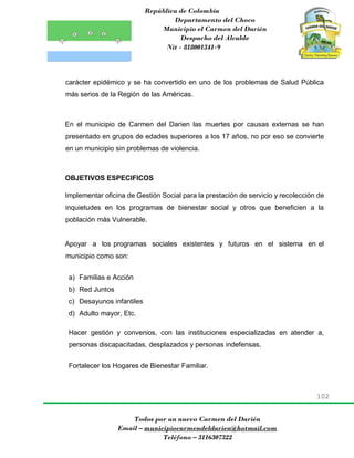 República de Colombia
Departamento del Choco
Municipio el Carmen del Darién
Despacho del Alcalde
Nit - 818001341-9
102
Todos por un nuevo Carmen del Darién
Email – municipiocarmendeldarien@hotmail.com
Teléfono – 3116307322
carácter epidémico y se ha convertido en uno de los problemas de Salud Pública
más serios de la Región de las Américas.
En el municipio de Carmen del Darien las muertes por causas externas se han
presentado en grupos de edades superiores a los 17 años, no por eso se convierte
en un municipio sin problemas de violencia.
OBJETIVOS ESPECIFICOS
Implementar oficina de Gestión Social para la prestación de servicio y recolección de
inquietudes en los programas de bienestar social y otros que beneficien a la
población más Vulnerable.
Apoyar a los programas sociales existentes y futuros en el sistema en el
municipio como son:
a) Familias e Acción
b) Red Juntos
c) Desayunos infantiles
d) Adulto mayor, Etc.
Hacer gestión y convenios, con las instituciones especializadas en atender a,
personas discapacitadas, desplazados y personas indefensas.
Fortalecer los Hogares de Bienestar Familiar.
 