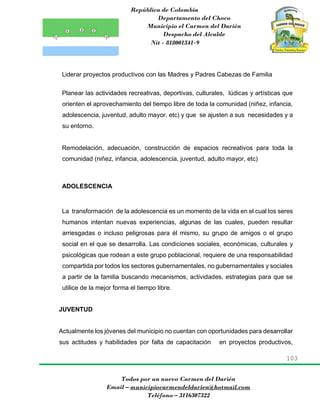 República de Colombia
Departamento del Choco
Municipio el Carmen del Darién
Despacho del Alcalde
Nit - 818001341-9
103
Todos por un nuevo Carmen del Darién
Email – municipiocarmendeldarien@hotmail.com
Teléfono – 3116307322
Liderar proyectos productivos con las Madres y Padres Cabezas de Familia
Planear las actividades recreativas, deportivas, culturales, lúdicas y artísticas que
orienten el aprovechamiento del tiempo libre de toda la comunidad (niñez, infancia,
adolescencia, juventud, adulto mayor, etc) y que se ajusten a sus necesidades y a
su entorno.
Remodelación, adecuación, construcción de espacios recreativos para toda la
comunidad (niñez, infancia, adolescencia, juventud, adulto mayor, etc)
ADOLESCENCIA
La transformación de la adolescencia es un momento de la vida en el cual los seres
humanos intentan nuevas experiencias, algunas de las cuales, pueden resultar
arriesgadas o incluso peligrosas para él mismo, su grupo de amigos o el grupo
social en el que se desarrolla. Las condiciones sociales, económicas, culturales y
psicológicas que rodean a este grupo poblacional, requiere de una responsabilidad
compartida por todos los sectores gubernamentales, no gubernamentales y sociales
a partir de la familia buscando mecanismos, actividades, estrategias para que se
utilice de la mejor forma el tiempo libre.
JUVENTUD
Actualmente los jóvenes del municipio no cuentan con oportunidades para desarrollar
sus actitudes y habilidades por falta de capacitación en proyectos productivos,
 