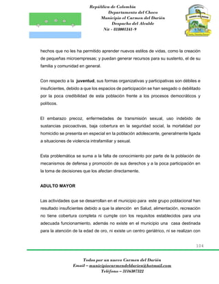 República de Colombia
Departamento del Choco
Municipio el Carmen del Darién
Despacho del Alcalde
Nit - 818001341-9
104
Todos por un nuevo Carmen del Darién
Email – municipiocarmendeldarien@hotmail.com
Teléfono – 3116307322
hechos que no les ha permitido aprender nuevos estilos de vidas, como la creación
de pequeñas microempresas; y puedan generar recursos para su sustento, el de su
familia y comunidad en general.
Con respecto a la juventud, sus formas organizativas y participativas son débiles e
insuficientes, debido a que los espacios de participación se han sesgado o debilitado
por la poca credibilidad de esta población frente a los procesos democráticos y
políticos.
El embarazo precoz, enfermedades de transmisión sexual, uso indebido de
sustancias psicoactivas, baja cobertura en la seguridad social, la mortalidad por
homicidio se presenta en especial en la población adolescente, generalmente ligada
a situaciones de violencia intrafamiliar y sexual.
Esta problemática se suma a la falta de conocimiento por parte de la población de
mecanismos de defensa y promoción de sus derechos y a la poca participación en
la toma de decisiones que los afectan directamente.
ADULTO MAYOR
Las actividades que se desarrollan en el municipio para este grupo poblacional han
resultado insuficientes debido a que la atención en Salud, alimentación, recreación
no tiene cobertura completa ni cumple con los requisitos establecidos para una
adecuada funcionamiento, además no existe en el municipio una casa destinada
para la atención de la edad de oro, ni existe un centro geriátrico, ni se realizan con
 