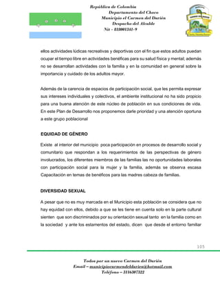 República de Colombia
Departamento del Choco
Municipio el Carmen del Darién
Despacho del Alcalde
Nit - 818001341-9
105
Todos por un nuevo Carmen del Darién
Email – municipiocarmendeldarien@hotmail.com
Teléfono – 3116307322
ellos actividades lúdicas recreativas y deportivas con el fin que estos adultos puedan
ocupar el tiempo libre en actividades benéficas para su salud física y mental; además
no se desarrollan actividades con la familia y en la comunidad en general sobre la
importancia y cuidado de los adultos mayor.
Además de la carencia de espacios de participación social, que les permita expresar
sus intereses individuales y colectivos, el ambiente institucional no ha sido propicio
para una buena atención de este núcleo de población en sus condiciones de vida.
En este Plan de Desarrollo nos proponemos darle prioridad y una atención oportuna
a este grupo poblacional
EQUIDAD DE GÉNERO
Existe al interior del municipio poca participación en procesos de desarrollo social y
comunitario que respondan a los requerimientos de las perspectivas de género
involucrados, los diferentes miembros de las familias las no oportunidades laborales
con participación social para la mujer y la familia, además se observa escasa
Capacitación en temas de benéficos para las madres cabeza de familias.
DIVERSIDAD SEXUAL
A pesar que no es muy marcada en el Municipio esta población se considera que no
hay equidad con ellos, debido a que se les tiene en cuenta solo en la parte cultural
sienten que son discriminados por su orientación sexual tanto en la familia como en
la sociedad y ante los estamentos del estado, dicen que desde el entorno familiar
 