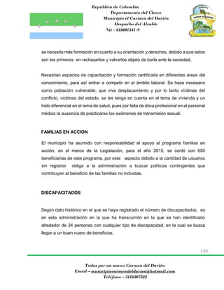 República de Colombia
Departamento del Choco
Municipio el Carmen del Darién
Despacho del Alcalde
Nit - 818001341-9
106
Todos por un nuevo Carmen del Darién
Email – municipiocarmendeldarien@hotmail.com
Teléfono – 3116307322
se necesita más formación en cuanto a su orientación y derechos, debido a que estos
son los primeros en rechazarlos y volverlos objeto de burla ante la sociedad.
Necesitan espacios de capacitación y formación certificada en diferentes áreas del
conocimiento, para así entrar a competir en el ámbito laboral. Se hace necesario
como población vulnerable, que vive desplazamiento y por lo tanto víctimas del
conflicto, victimas del estado, se les tenga en cuenta en el tema de vivienda y un
trato diferencial en el tema de salud, pues por falta de ética profesional en el personal
médico la ausencia de practicarse los exámenes de transmisión sexual.
FAMILIAS EN ACCION
El municipio ha asumido con responsabilidad el apoyo al programa familias en
acción, en el marco de la Legislación, para el año 2015, se contó con 650
beneficiarias de este programa, por este aspecto debido a la cantidad de usuarios
sin registrar obliga a la administración a buscar políticas contingentes que
contribuyan al beneficio de las familias no incluidas.
DISCAPACITADOS
Según dato histórico en el que se haya registrado el número de discapacitados, es
en esta administración en la que ha transcurrido en la que se han identificado
alrededor de 34 personas con cualquier tipo de discapacidad, en la cual se busca
llegar a un buen nuero de beneficios.
 