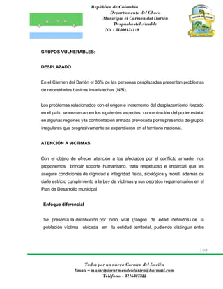 República de Colombia
Departamento del Choco
Municipio el Carmen del Darién
Despacho del Alcalde
Nit - 818001341-9
108
Todos por un nuevo Carmen del Darién
Email – municipiocarmendeldarien@hotmail.com
Teléfono – 3116307322
GRUPOS VULNERABLES:
DESPLAZADO
En el Carmen del Darién el 83% de las personas desplazadas presentan problemas
de necesidades básicas insatisfechas (NBI).
Los problemas relacionados con el origen e incremento del desplazamiento forzado
en el país, se enmarcan en los siguientes aspectos: concentración del poder estatal
en algunas regiones y la confrontación armada provocada por la presencia de grupos
irregulares que progresivamente se expandieron en el territorio nacional.
ATENCIÓN A VICTIMAS
Con el objeto de ofrecer atención a los afectados por el conflicto armado, nos
proponemos brindar soporte humanitario, trato respetuoso e imparcial que les
asegure condiciones de dignidad e integridad física, sicológica y moral, además de
darle estricto cumplimiento a la Ley de víctimas y sus decretos reglamentarios en el
Plan de Desarrollo municipal
Enfoque diferencial
Se presenta la distribución por ciclo vital (rangos de edad definidos) de la
población víctima ubicada en la entidad territorial, pudiendo distinguir entre
 