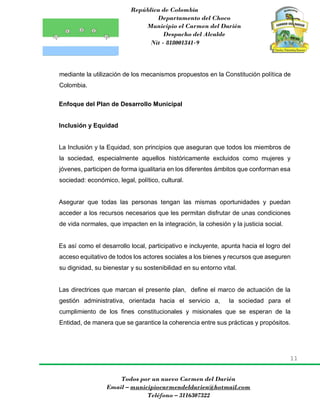 República de Colombia
Departamento del Choco
Municipio el Carmen del Darién
Despacho del Alcalde
Nit - 818001341-9
11
Todos por un nuevo Carmen del Darién
Email – municipiocarmendeldarien@hotmail.com
Teléfono – 3116307322
mediante la utilización de los mecanismos propuestos en la Constitución política de
Colombia.
Enfoque del Plan de Desarrollo Municipal
Inclusión y Equidad
La Inclusión y la Equidad, son principios que aseguran que todos los miembros de
la sociedad, especialmente aquellos históricamente excluidos como mujeres y
jóvenes, participen de forma igualitaria en los diferentes ámbitos que conforman esa
sociedad: económico, legal, político, cultural.
Asegurar que todas las personas tengan las mismas oportunidades y puedan
acceder a los recursos necesarios que les permitan disfrutar de unas condiciones
de vida normales, que impacten en la integración, la cohesión y la justicia social.
Es así como el desarrollo local, participativo e incluyente, apunta hacia el logro del
acceso equitativo de todos los actores sociales a los bienes y recursos que aseguren
su dignidad, su bienestar y su sostenibilidad en su entorno vital.
Las directrices que marcan el presente plan, define el marco de actuación de la
gestión administrativa, orientada hacia el servicio a, la sociedad para el
cumplimiento de los fines constitucionales y misionales que se esperan de la
Entidad, de manera que se garantice la coherencia entre sus prácticas y propósitos.
 