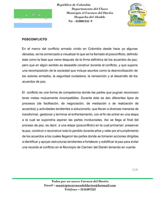 República de Colombia
Departamento del Choco
Municipio el Carmen del Darién
Despacho del Alcalde
Nit - 818001341-9
116
Todos por un nuevo Carmen del Darién
Email – municipiocarmendeldarien@hotmail.com
Teléfono – 3116307322
POSCONFLICTO
En el marco del conflicto armado vivido en Colombia desde hace ya algunas
décadas, se ha comenzado a visualizar lo que se ha llamado el posconflicto, definido
éste como la fase que viene después de la firma definitiva de los acuerdos de paz,
pero que en algún sentido es deseable construir durante el conflicto, y que supone
una recomposición de la sociedad que incluye asuntos como la desmovilización de
los actores armados, la seguridad ciudadana, la reinserción y el desarrollo de los
acuerdos de paz.
El conflicto es una forma de competencia donde las partes que pugnan reconocen
tener metas mutuamente incompatibles. Durante éste se dan diferentes tipos de
procesos (de facilitación, de negociación, de mediación o de realización de
acuerdos) y actividades tendientes a solucionarlo, que llevan a diversas maneras de
transformar, gestionar y terminar el enfrentamiento, con el fin de entrar en una etapa
a la cual se supondría aspiran las partes involucradas. Así se llega al final del
proceso de paz, es decir, a una etapa (posconflicto) en la cual primarían: preservar
la paz, construir o reconstruir todo lo perdido durante años y velar por el cumplimiento
de los acuerdos a los cuales llegaron las partes donde se tomaran acciones dirigidas
a identificar y apoyar estructuras tendientes a fortalecer y solidificar la paz para evitar
una recaída al conflicto en el Municipio de Carmen del Darién teniendo en cuenta
 