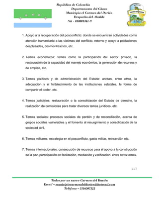 República de Colombia
Departamento del Choco
Municipio el Carmen del Darién
Despacho del Alcalde
Nit - 818001341-9
117
Todos por un nuevo Carmen del Darién
Email – municipiocarmendeldarien@hotmail.com
Teléfono – 3116307322
1. Apoyo a la recuperación del posconflicto: donde se encuentran actividades como
atención humanitaria a las víctimas del conflicto, retorno y apoyo a poblaciones
desplazadas, desmovilización, etc.
2. Temas económicos: temas como la participación del sector privado, la
restauración de la capacidad del manejo económico, la generación de recursos y
de empleo, etc.
3. Temas políticos y de administración del Estado: anotan, entre otros, la
adecuación y el fortalecimiento de las instituciones estatales, la forma de
compartir el poder, etc.
4. Temas judiciales: restauración o la consolidación del Estado de derecho, la
realización de comisiones para tratar diversos temas jurídicos, etc.
5. Temas sociales: procesos sociales de perdón y de reconciliación, acerca de
grupos sociales vulnerables y el fomento al resurgimiento y consolidación de la
sociedad civil.
6. Temas militares: estrategia en el posconflicto, gasto militar, reinserción etc.
7. Temas internacionales: consecución de recursos para el apoyo a la construcción
de la paz, participación en facilitación, mediación y verificación, entre otros temas.
 