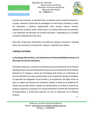 República de Colombia
Departamento del Choco
Municipio el Carmen del Darién
Despacho del Alcalde
Nit - 818001341-9
118
Todos por un nuevo Carmen del Darién
Email – municipiocarmendeldarien@hotmail.com
Teléfono – 3116307322
A través de la creación, la actividad física, el deporte social, el deporte formativo y
el juego, mediante el desarrollo de estrategias de intervención orientados a todos
los segmentos y sectores poblacionales como primera infancia, infancia,
adolescencia, juventud, adulto, adulto mayor con enfoque diferencial y en particular
a los habitantes del Municipio de Carmen del Darién impactados por el conflicto
armado en Departamento del chocó
Para esto, el Municipio desarrollará una política de deporte, recreación y actividad
física, que contribuya a la prevención, solución y reparación de conflicto.
POBREZA EXTREMA
La Estrategia Red Unidos y los Indicadores de Pobreza Multidimensional en el
Municipio de Carmen del Darién.
El Gobierno Nacional, a través de la Subdirección para la Superación de la Pobreza
del Departamento para la Prosperidad Social promueve la Superación de la Pobreza
Extrema de 37 hogares a través de la Estrategia Red Unidos en el Municipio de
Carmen del Darién Con el acompañamiento de los Cogestores Sociales se fortalece
la capacidad de autogestión de las familias y la recuperación del tejido social; se
lleva un registro permanente de indicadores sociales a través de la plataforma Si
Unidos que permita evaluar y ajustar las intervenciones; se articula y coordina las
políticas, programas y proyectos con acceso preferente a la oferta del nivel Nacional
el Departamento y el Municipio logrando con ello la Superación de la Pobreza
Extrema.
 