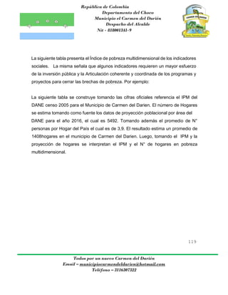 República de Colombia
Departamento del Choco
Municipio el Carmen del Darién
Despacho del Alcalde
Nit - 818001341-9
119
Todos por un nuevo Carmen del Darién
Email – municipiocarmendeldarien@hotmail.com
Teléfono – 3116307322
La siguiente tabla presenta el Índice de pobreza multidimensional de los indicadores
sociales. La misma señala que algunos indicadores requieren un mayor esfuerzo
de la inversión pública y la Articulación coherente y coordinada de los programas y
proyectos para cerrar las brechas de pobreza. Por ejemplo:
La siguiente tabla se construye tomando las cifras oficiales referencia el IPM del
DANE censo 2005 para el Municipio de Carmen del Darien. El número de Hogares
se estima tomando como fuente los datos de proyección poblacional por área del
DANE para el año 2016, el cual es 5492. Tomando además el promedio de N°
personas por Hogar del País el cual es de 3,9. El resultado estima un promedio de
1408hogares en el municipio de Carmen del Darien. Luego, tomando el IPM y la
proyección de hogares se interpretan el IPM y el N° de hogares en pobreza
multidimensional.
 