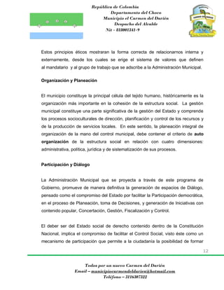 República de Colombia
Departamento del Choco
Municipio el Carmen del Darién
Despacho del Alcalde
Nit - 818001341-9
12
Todos por un nuevo Carmen del Darién
Email – municipiocarmendeldarien@hotmail.com
Teléfono – 3116307322
Estos principios éticos mostraran la forma correcta de relacionarnos interna y
externamente, desde los cuales se erige el sistema de valores que definen
al mandatario y al grupo de trabajo que se adscribe a la Administración Municipal.
Organización y Planeación
El municipio constituye la principal célula del tejido humano, históricamente es la
organización más importante en la cohesión de la estructura social. La gestión
municipal constituye una parte significativa de la gestión del Estado y comprende
los procesos socioculturales de dirección, planificación y control de los recursos y
de la producción de servicios locales. En este sentido, la planeación integral de
organización de la mano del control municipal, debe contener el criterio de auto
organización de la estructura social en relación con cuatro dimensiones:
administrativa, política, jurídica y de sistematización de sus procesos.
Participación y Diálogo
La Administración Municipal que se proyecta a través de este programa de
Gobierno, promueve de manera definitiva la generación de espacios de Diálogo,
pensado como el compromiso del Estado por facilitar la Participación democrática,
en el proceso de Planeación, toma de Decisiones, y generación de Iniciativas con
contenido popular, Concertación, Gestión, Fiscalización y Control.
El deber ser del Estado social de derecho contenido dentro de la Constitución
Nacional, implica el compromiso de facilitar el Control Social, visto éste como un
mecanismo de participación que permite a la ciudadanía la posibilidad de formar
 