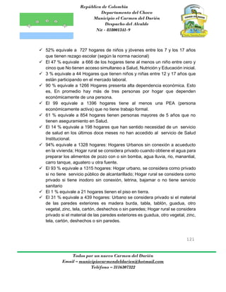 República de Colombia
Departamento del Choco
Municipio el Carmen del Darién
Despacho del Alcalde
Nit - 818001341-9
121
Todos por un nuevo Carmen del Darién
Email – municipiocarmendeldarien@hotmail.com
Teléfono – 3116307322
 52% equivale a 727 hogares de niños y jóvenes entre los 7 y los 17 años
que tienen rezago escolar (según la norma nacional)
 El 47 % equivale a 666 de los hogares tiene al menos un niño entre cero y
cinco que No tienen acceso simultaneo a Salud, Nutrición y Educación inicial.
 3 % equivale a 44 Hogares que tienen niños y niñas entre 12 y 17 años que
están participando en el mercado laboral.
 90 % equivale a 1266 Hogares presenta alta dependencia económica. Esto
es, En promedio hay más de tres personas por hogar que dependen
económicamente de una persona.
 El 99 equivale a 1396 hogares tiene al menos una PEA (persona
económicamente activa) que no tiene trabajo formal.
 61 % equivale a 854 hogares tienen personas mayores de 5 años que no
tienen aseguramiento en Salud.
 El 14 % equivale a 198 hogares que han sentido necesidad de un servicio
de salud en los últimos doce meses no han accedido al servicio de Salud
Institucional.
 94% equivale a 1328 hogares: Hogares Urbanos sin conexión a acueducto
en la vivienda; Hogar rural se considera privado cuando obtiene el agua para
preparar los alimentos de pozo con o sin bomba, agua lluvia, rio, manantial,
carro tanque, aguatero u otra fuente.
 El 93 % equivale a 1315 hogares: Hogar urbano, se considera como privado
si no tiene servicio público de alcantarillado; Hogar rural se considera como
privado si tiene inodoro sin conexión, letrina, bajamar o no tiene servicio
sanitario
 El 1 % equivale a 21 hogares tienen el piso en tierra.
 El 31 % equivale a 439 hogares: Urbano se considera privado si el material
de las paredes exteriores es madera burda, tabla, tablón, guadua, otro
vegetal, zinc, tela, cartón, deshechos o sin paredes; Hogar rural se considera
privado si el material de las paredes exteriores es guadua, otro vegetal, zinc,
tela, cartón, deshechos o sin paredes.
 